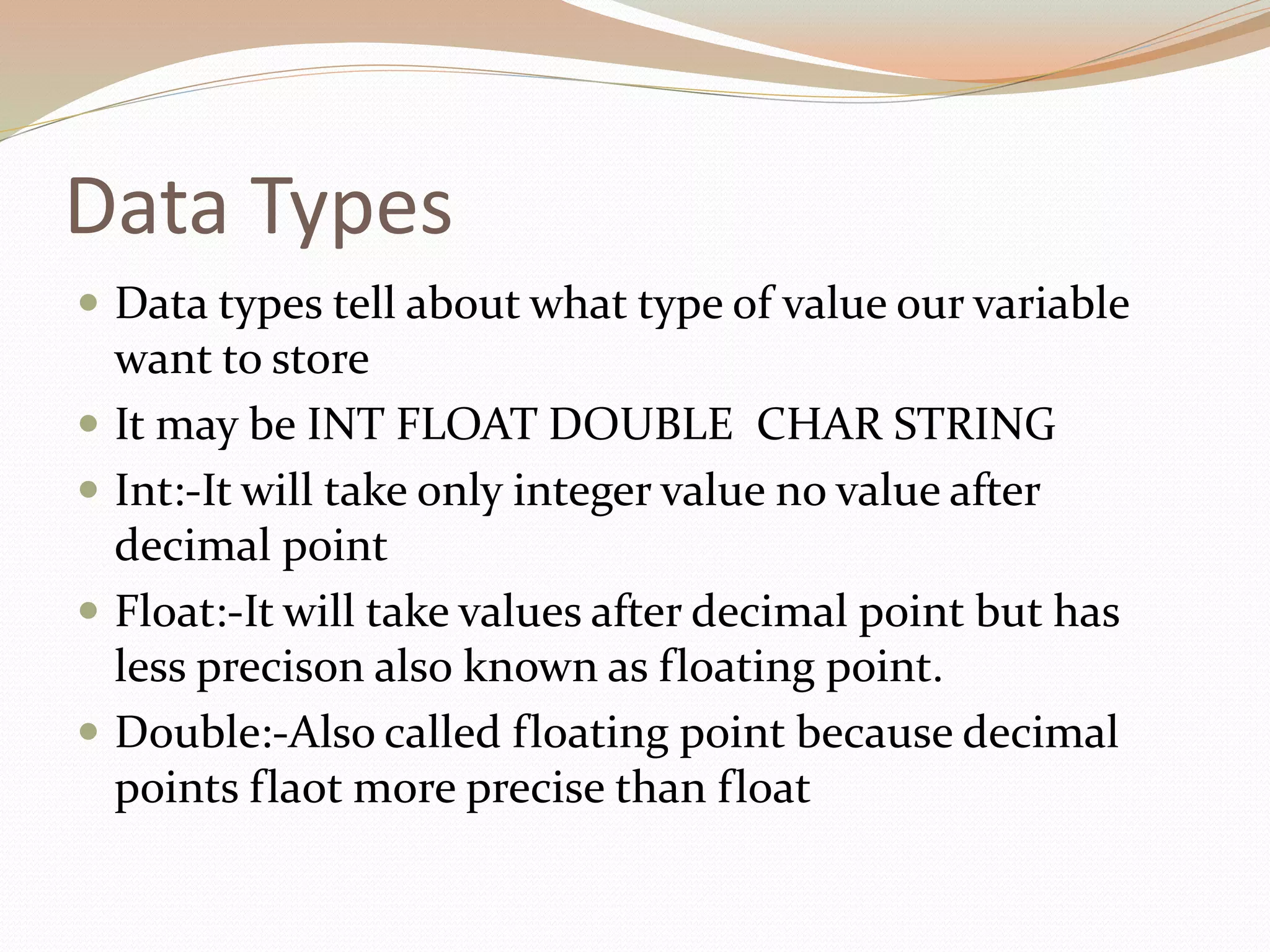 Data Types
 Data types tell about what type of value our variable
want to store
 It may be INT FLOAT DOUBLE CHAR STRING
 Int:-It will take only integer value no value after
decimal point
 Float:-It will take values after decimal point but has
less precison also known as floating point.
 Double:-Also called floating point because decimal
points flaot more precise than float
 