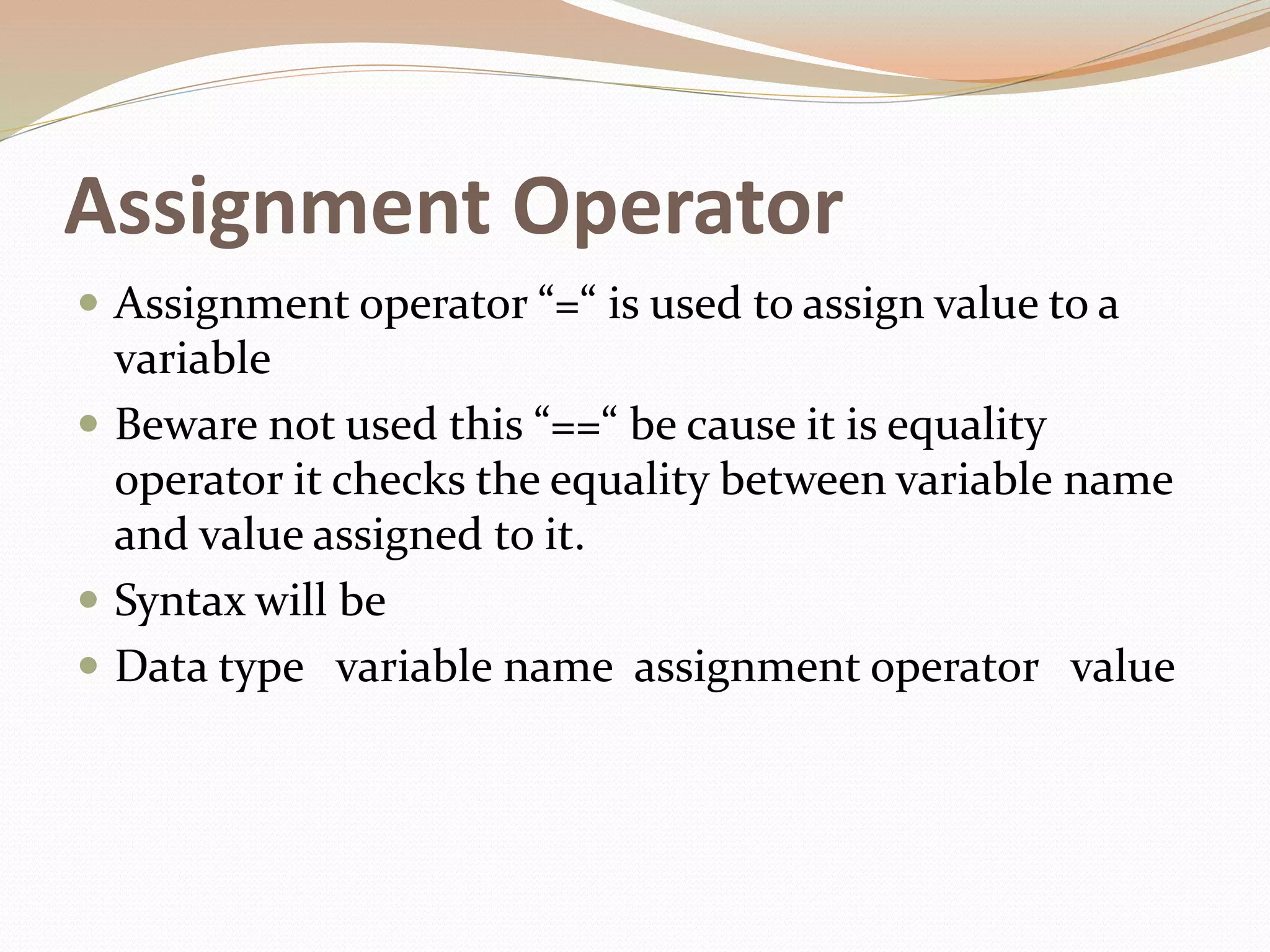 Assignment Operator
 Assignment operator “=“ is used to assign value to a
variable
 Beware not used this “==“ be cause it is equality
operator it checks the equality between variable name
and value assigned to it.
 Syntax will be
 Data type variable name assignment operator value
 