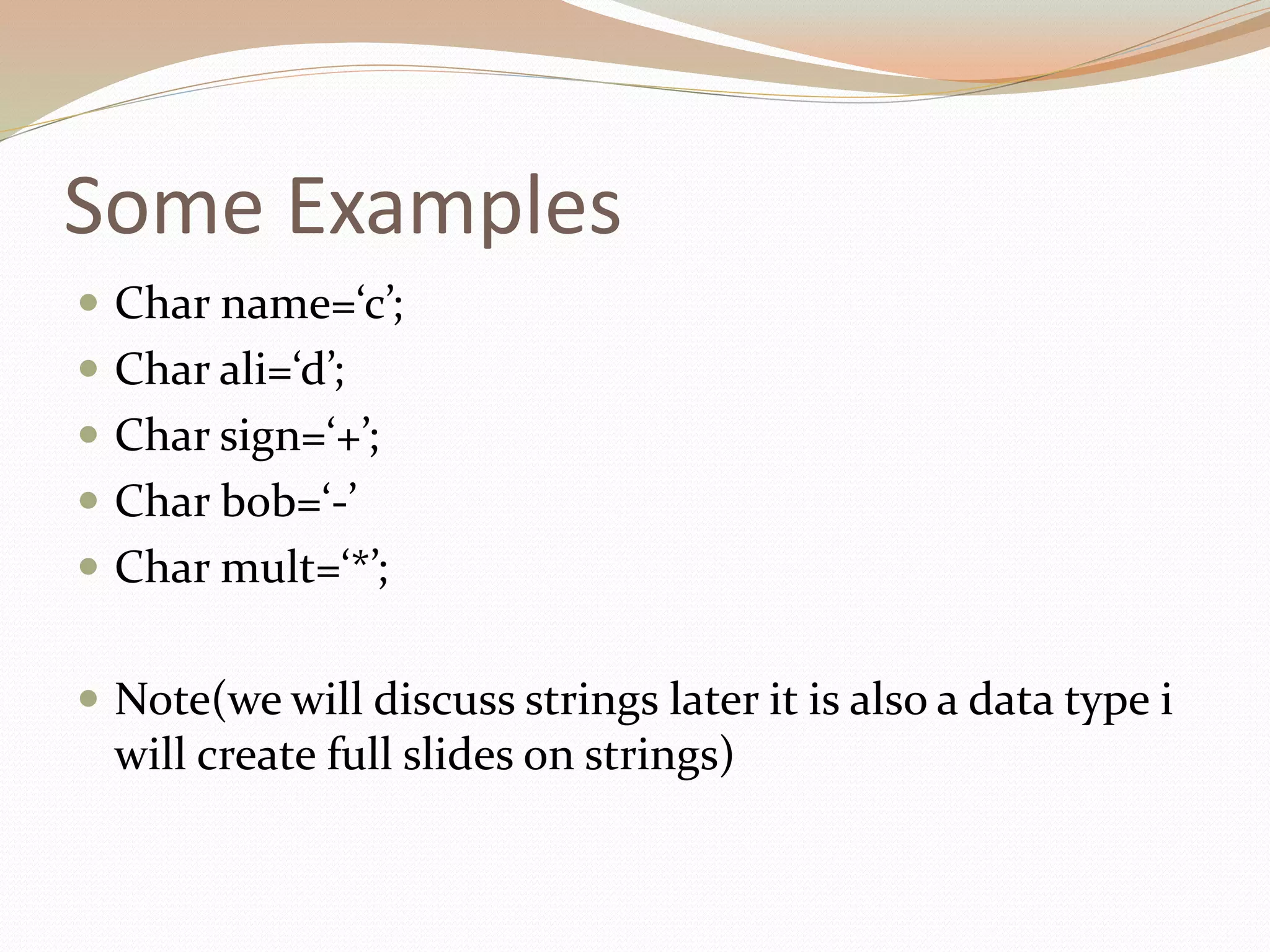 Some Examples
 Char name=‘c’;
 Char ali=‘d’;
 Char sign=‘+’;
 Char bob=‘-’
 Char mult=‘*’;
 Note(we will discuss strings later it is also a data type i
will create full slides on strings)
 