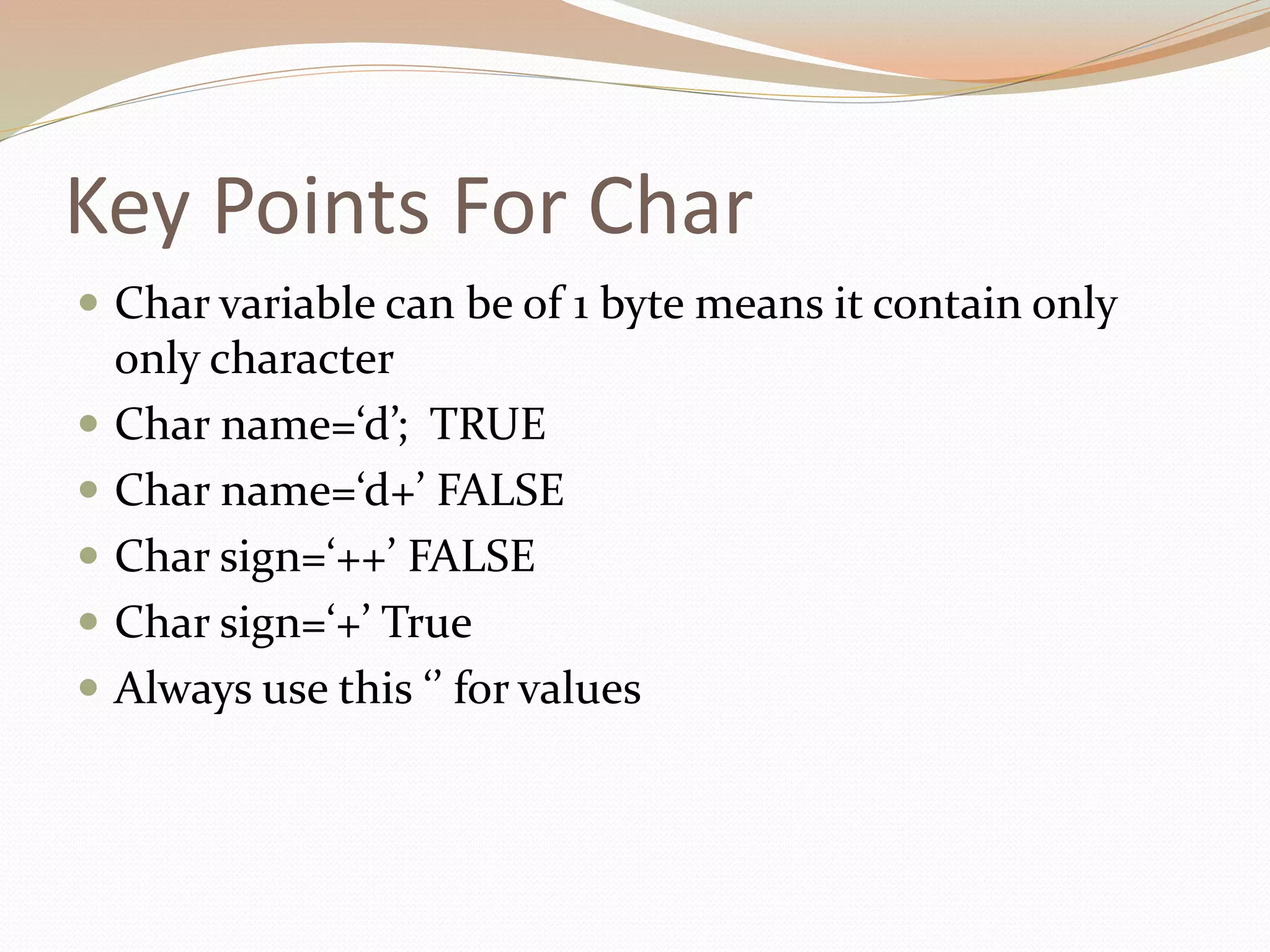 Key Points For Char
 Char variable can be of 1 byte means it contain only
only character
 Char name=‘d’; TRUE
 Char name=‘d+’ FALSE
 Char sign=‘++’ FALSE
 Char sign=‘+’ True
 Always use this ‘’ for values
 
