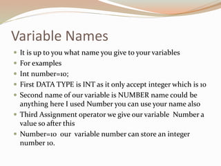 Variable Names
 It is up to you what name you give to your variables
 For examples
 Int number=10;
 First DATA TYPE is INT as it only accept integer which is 10
 Second name of our variable is NUMBER name could be
anything here I used Number you can use your name also
 Third Assignment operator we give our variable Number a
value so after this
 Number=10 our variable number can store an integer
number 10.
 
