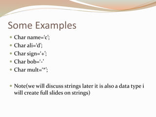 Some Examples
 Char name=‘c’;
 Char ali=‘d’;
 Char sign=‘+’;
 Char bob=‘-’
 Char mult=‘*’;
 Note(we will discuss strings later it is also a data type i
will create full slides on strings)
 