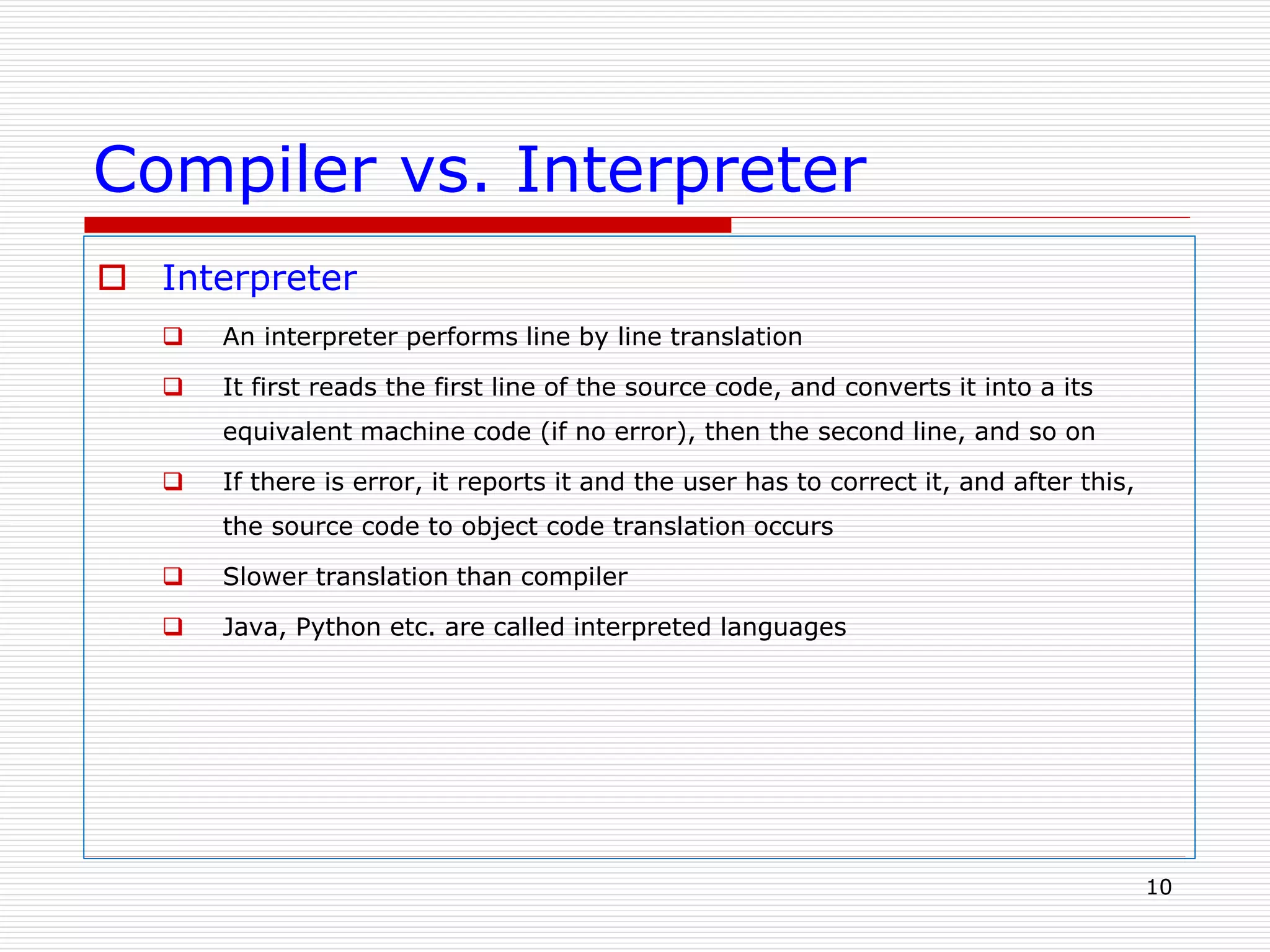 Compiler vs. Interpreter
 Interpreter
 An interpreter performs line by line translation
 It first reads the first line of the source code, and converts it into a its
equivalent machine code (if no error), then the second line, and so on
 If there is error, it reports it and the user has to correct it, and after this,
the source code to object code translation occurs
 Slower translation than compiler
 Java, Python etc. are called interpreted languages
10
 