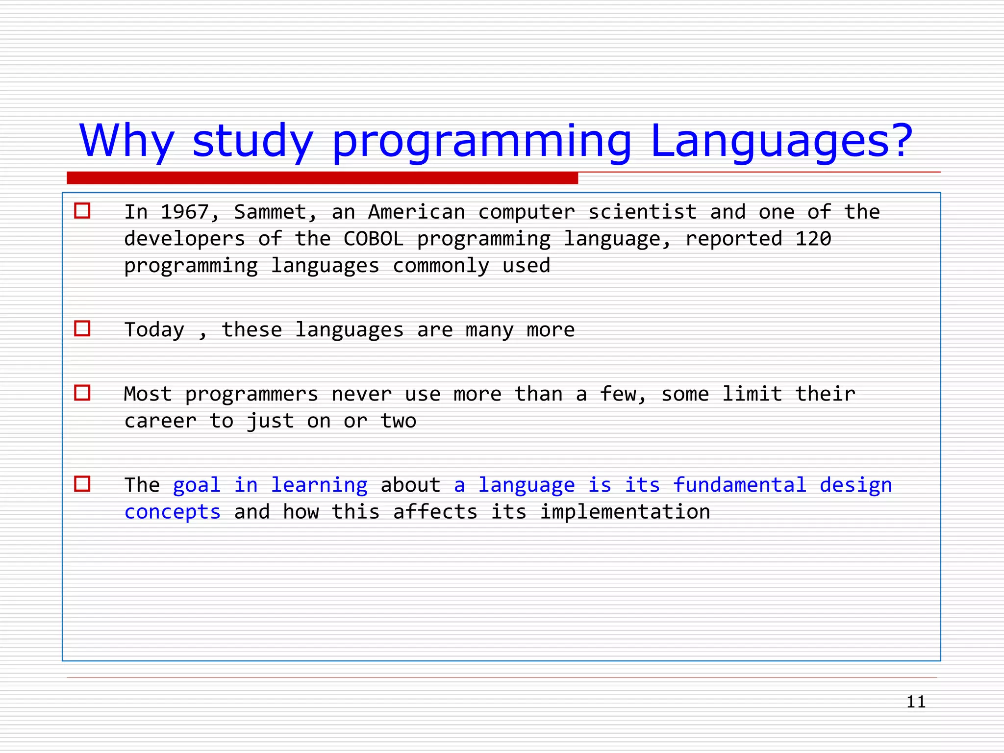 Why study programming Languages?
 In 1967, Sammet, an American computer scientist and one of the
developers of the COBOL programming language, reported 120
programming languages commonly used
 Today , these languages are many more
 Most programmers never use more than a few, some limit their
career to just on or two
 The goal in learning about a language is its fundamental design
concepts and how this affects its implementation
11
 