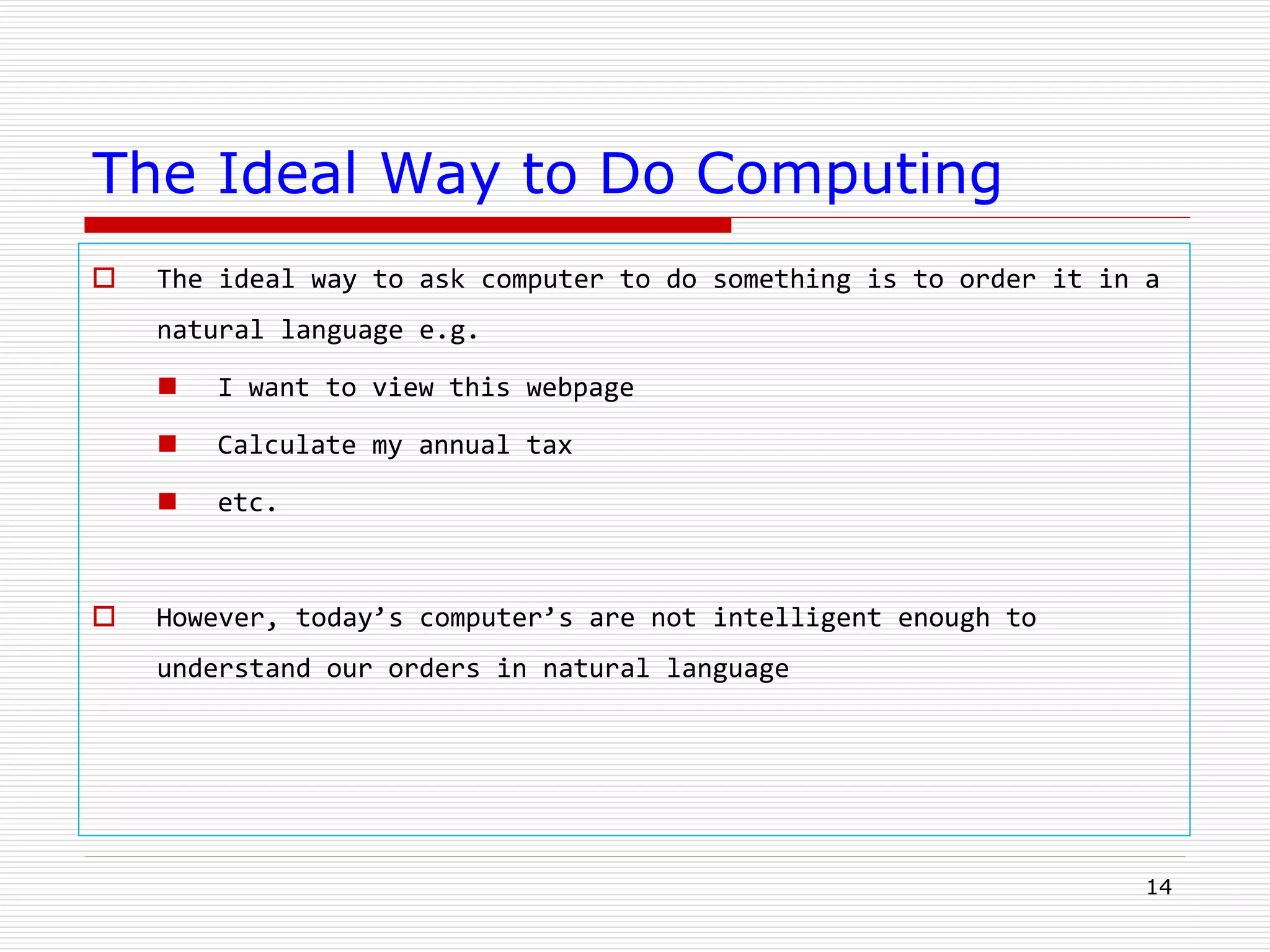 14
The Ideal Way to Do Computing
 The ideal way to ask computer to do something is to order it in a
natural language e.g.
 I want to view this webpage
 Calculate my annual tax
 etc.
 However, today’s computer’s are not intelligent enough to
understand our orders in natural language
 