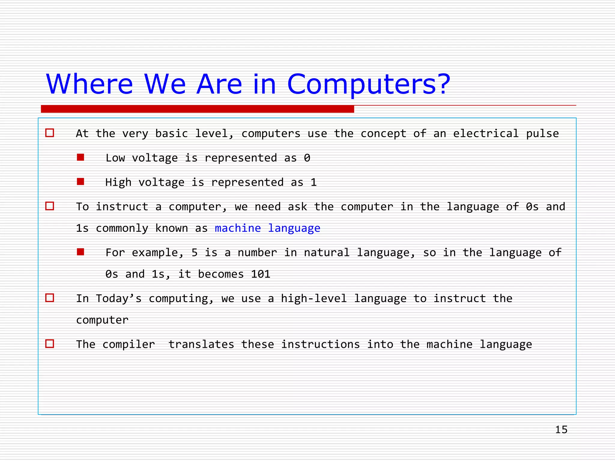15
Where We Are in Computers?
 At the very basic level, computers use the concept of an electrical pulse
 Low voltage is represented as 0
 High voltage is represented as 1
 To instruct a computer, we need ask the computer in the language of 0s and
1s commonly known as machine language
 For example, 5 is a number in natural language, so in the language of
0s and 1s, it becomes 101
 In Today’s computing, we use a high-level language to instruct the
computer
 The compiler translates these instructions into the machine language
 