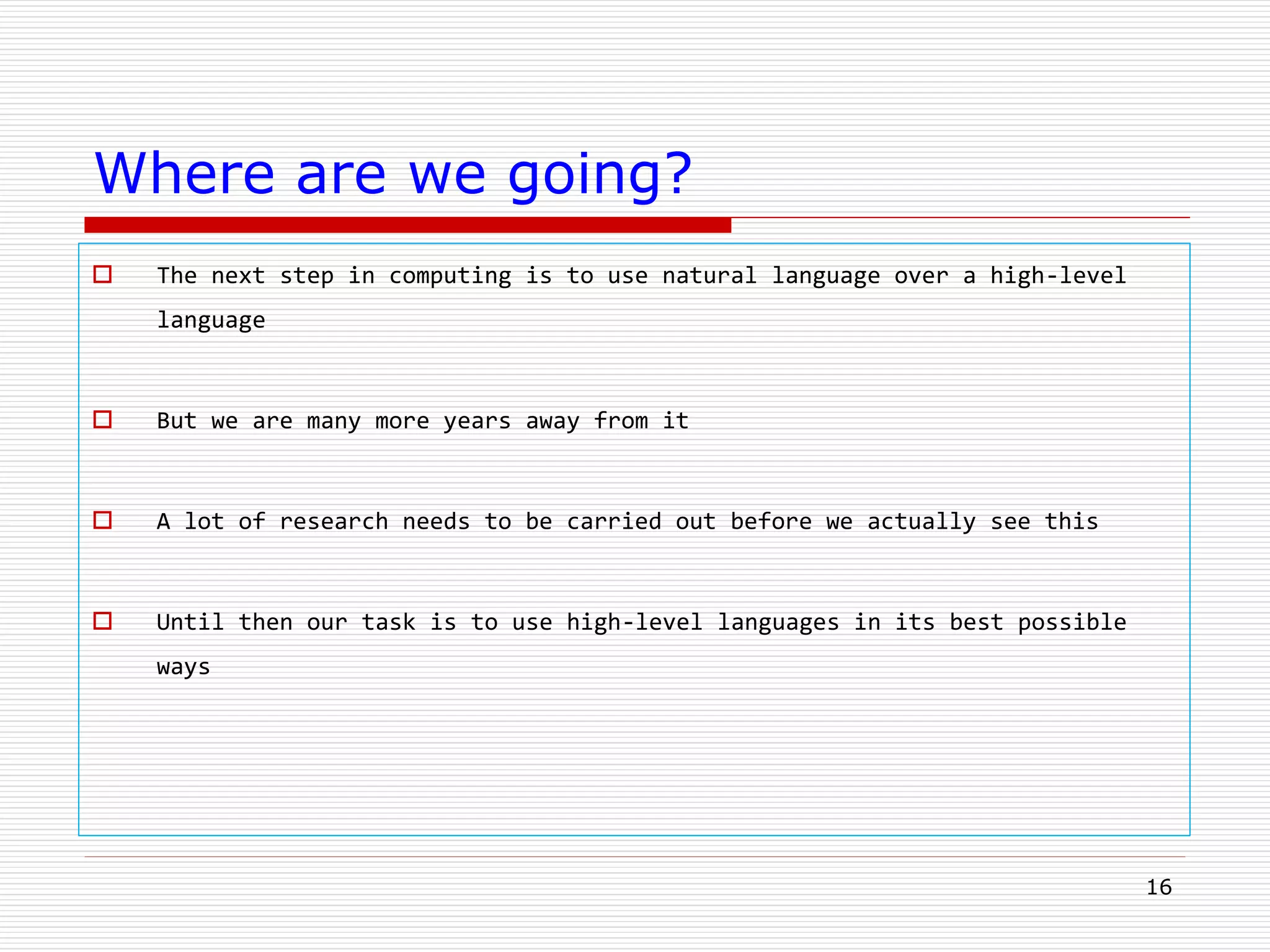 16
Where are we going?
 The next step in computing is to use natural language over a high-level
language
 But we are many more years away from it
 A lot of research needs to be carried out before we actually see this
 Until then our task is to use high-level languages in its best possible
ways
 