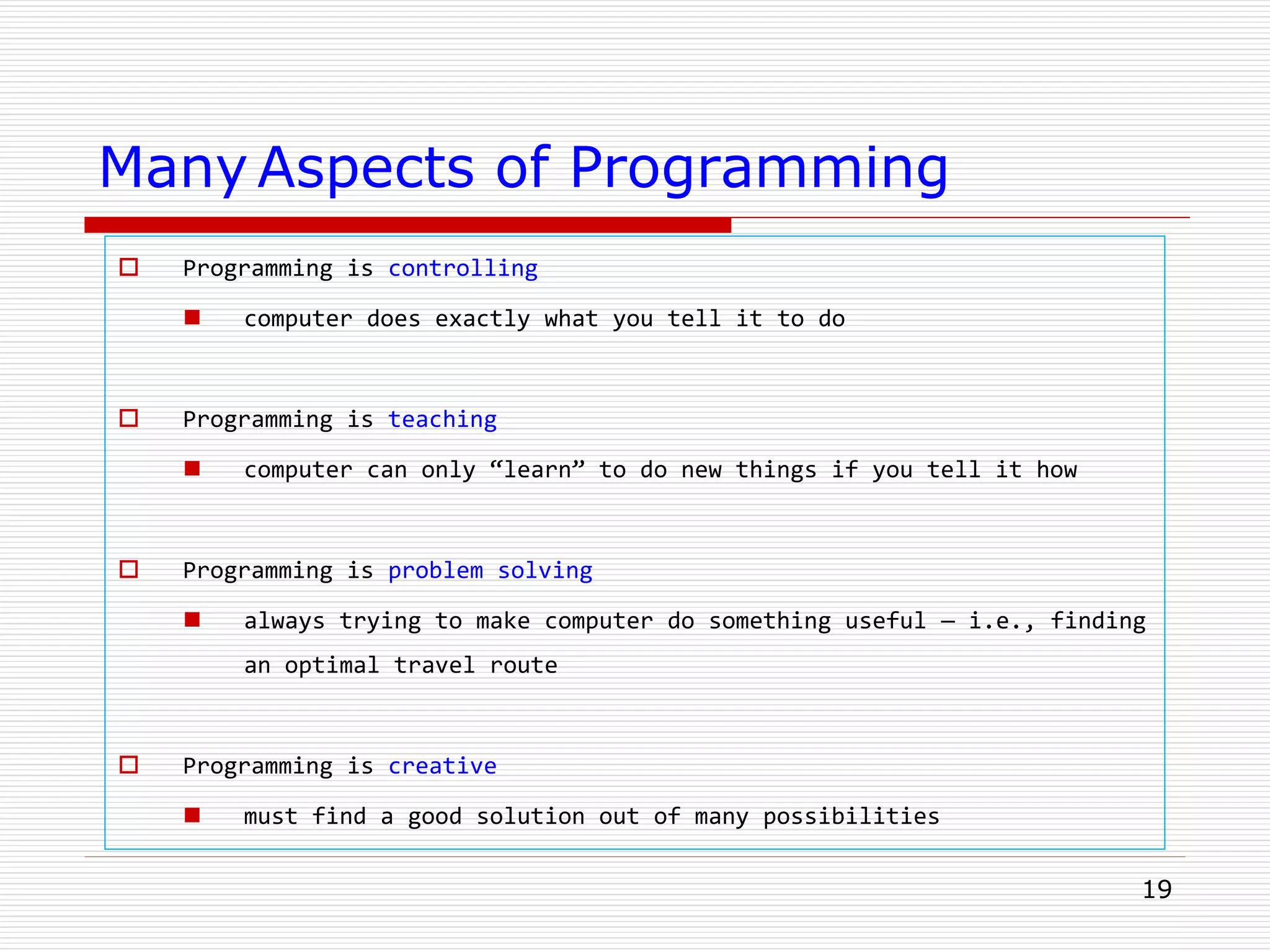 19
Many Aspects of Programming
 Programming is controlling
 computer does exactly what you tell it to do
 Programming is teaching
 computer can only “learn” to do new things if you tell it how
 Programming is problem solving
 always trying to make computer do something useful — i.e., finding
an optimal travel route
 Programming is creative
 must find a good solution out of many possibilities
 