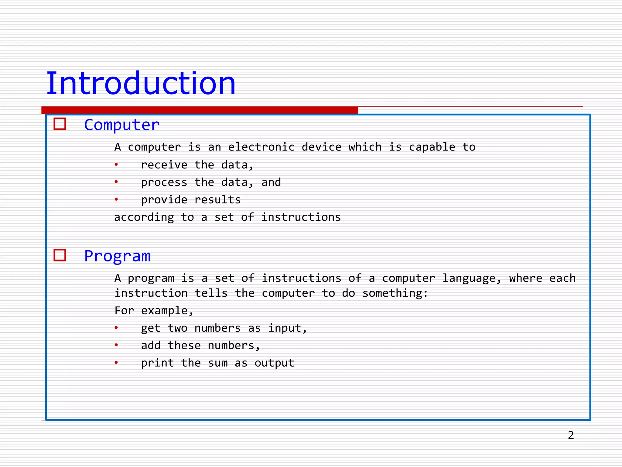 Introduction
 Computer
A computer is an electronic device which is capable to
• receive the data,
• process the data, and
• provide results
according to a set of instructions
 Program
A program is a set of instructions of a computer language, where each
instruction tells the computer to do something:
For example,
• get two numbers as input,
• add these numbers,
• print the sum as output
2
 