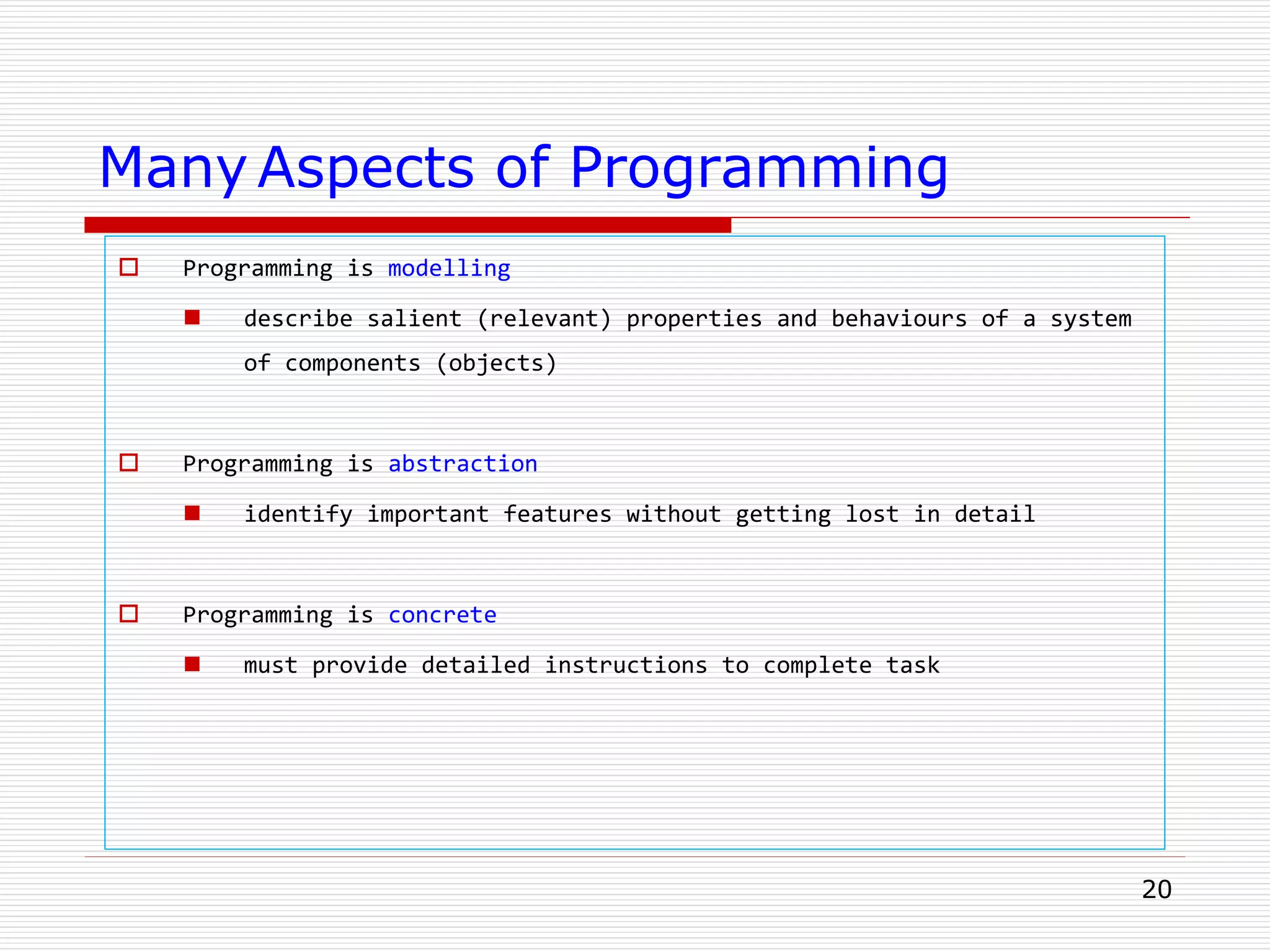 20
Many Aspects of Programming
 Programming is modelling
 describe salient (relevant) properties and behaviours of a system
of components (objects)
 Programming is abstraction
 identify important features without getting lost in detail
 Programming is concrete
 must provide detailed instructions to complete task
 