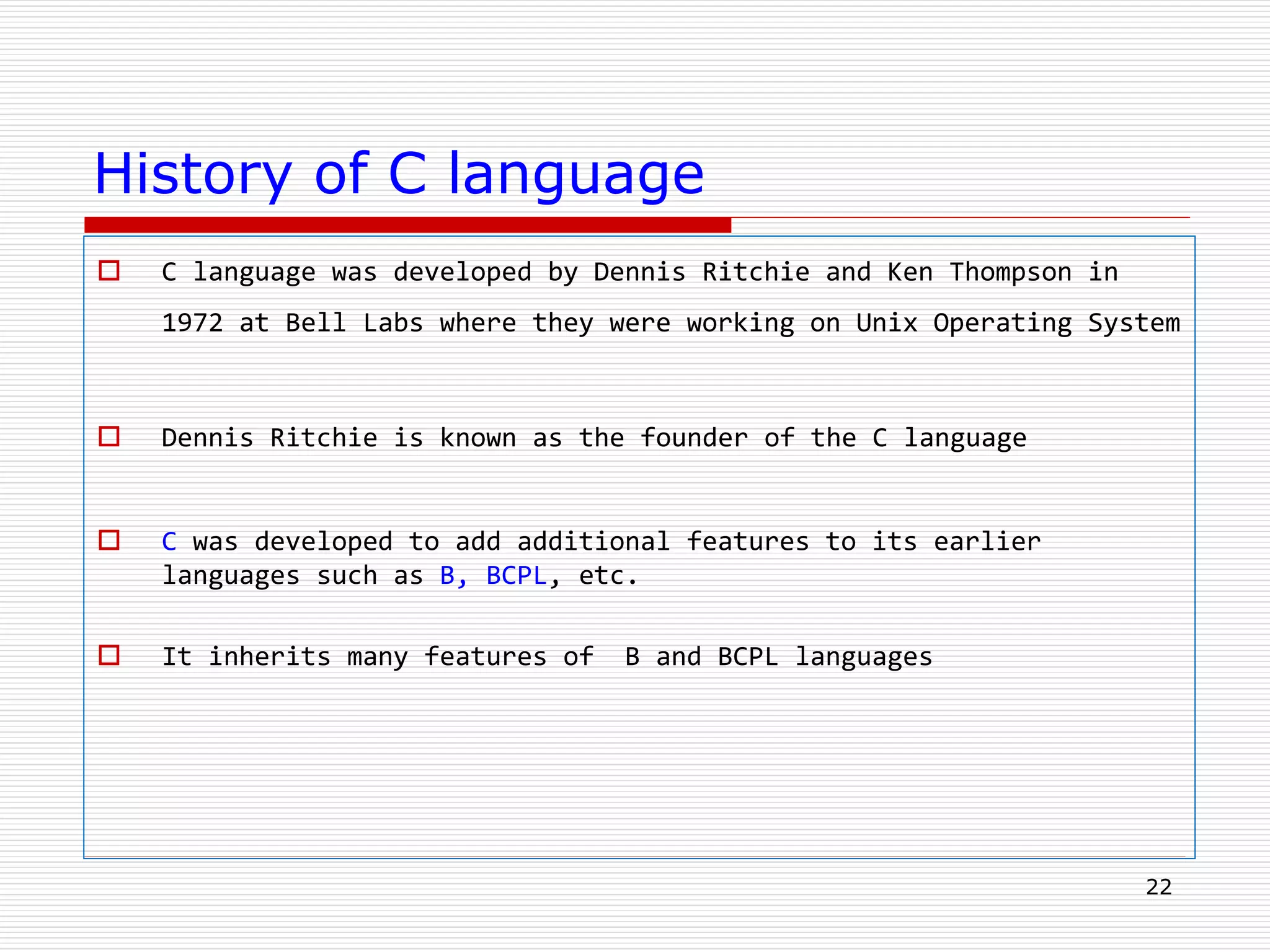 History of C language
 C language was developed by Dennis Ritchie and Ken Thompson in
1972 at Bell Labs where they were working on Unix Operating System
 Dennis Ritchie is known as the founder of the C language
 C was developed to add additional features to its earlier
languages such as B, BCPL, etc.
 It inherits many features of B and BCPL languages
22
 
