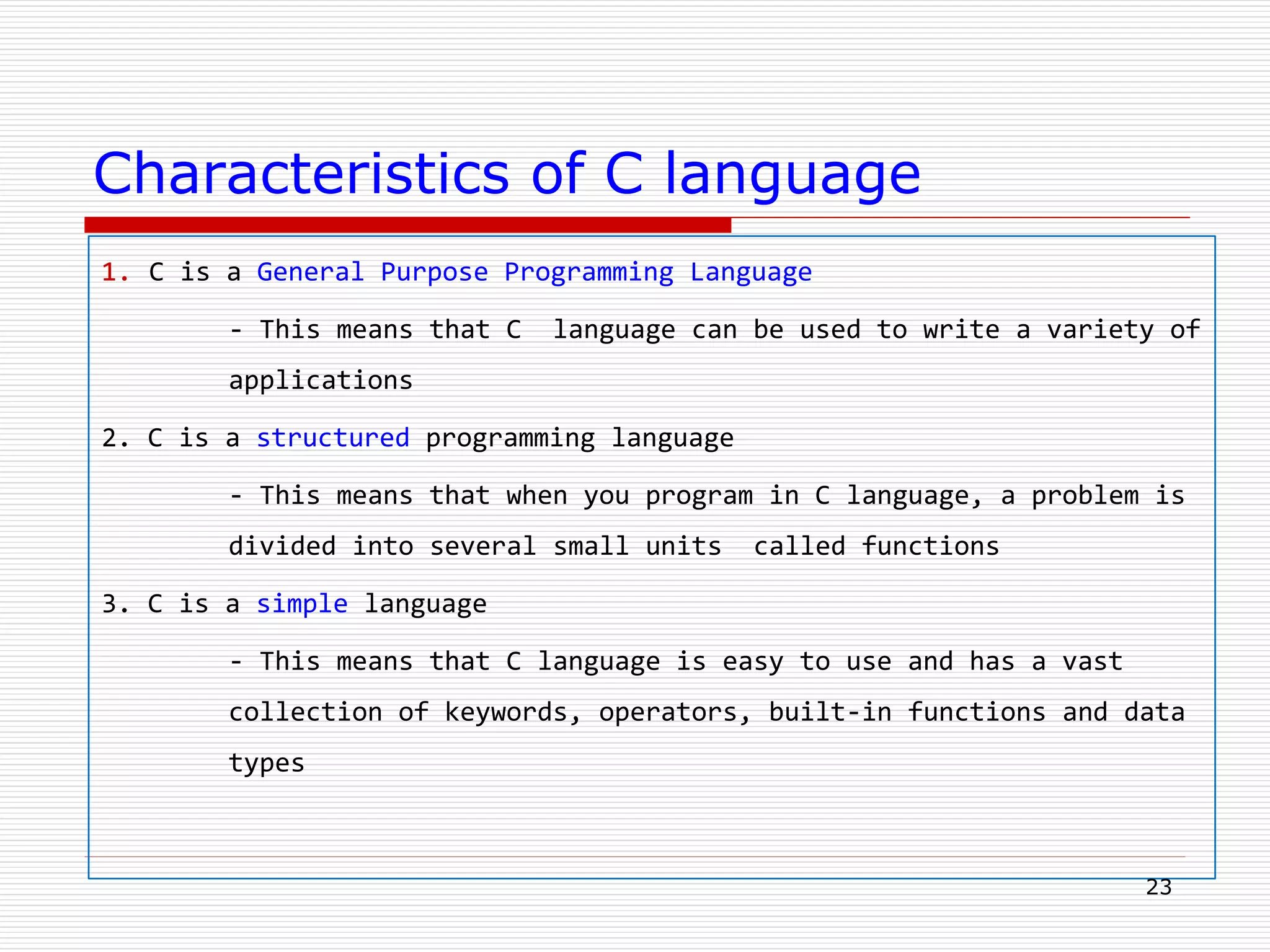 Characteristics of C language
1. C is a General Purpose Programming Language
- This means that C language can be used to write a variety of
applications
2. C is a structured programming language
- This means that when you program in C language, a problem is
divided into several small units called functions
3. C is a simple language
- This means that C language is easy to use and has a vast
collection of keywords, operators, built-in functions and data
types
23
 