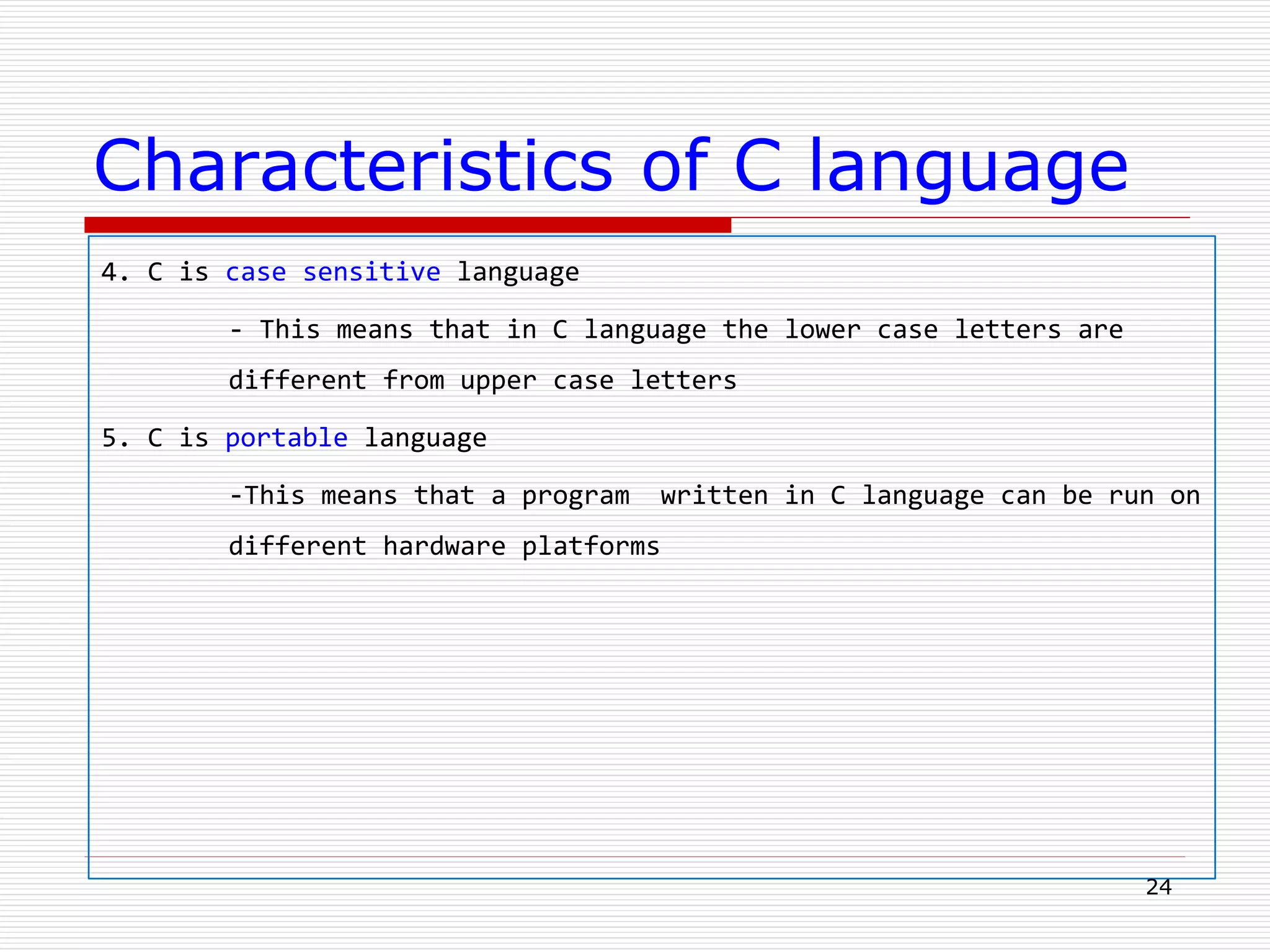 Characteristics of C language
4. C is case sensitive language
- This means that in C language the lower case letters are
different from upper case letters
5. C is portable language
-This means that a program written in C language can be run on
different hardware platforms
24
 
