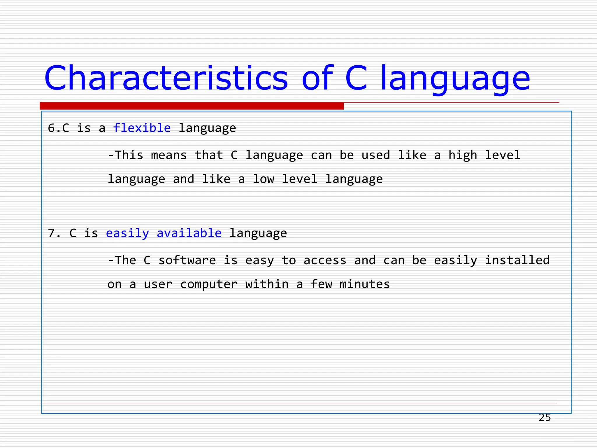 Characteristics of C language
6.C is a flexible language
-This means that C language can be used like a high level
language and like a low level language
7. C is easily available language
-The C software is easy to access and can be easily installed
on a user computer within a few minutes
25
 