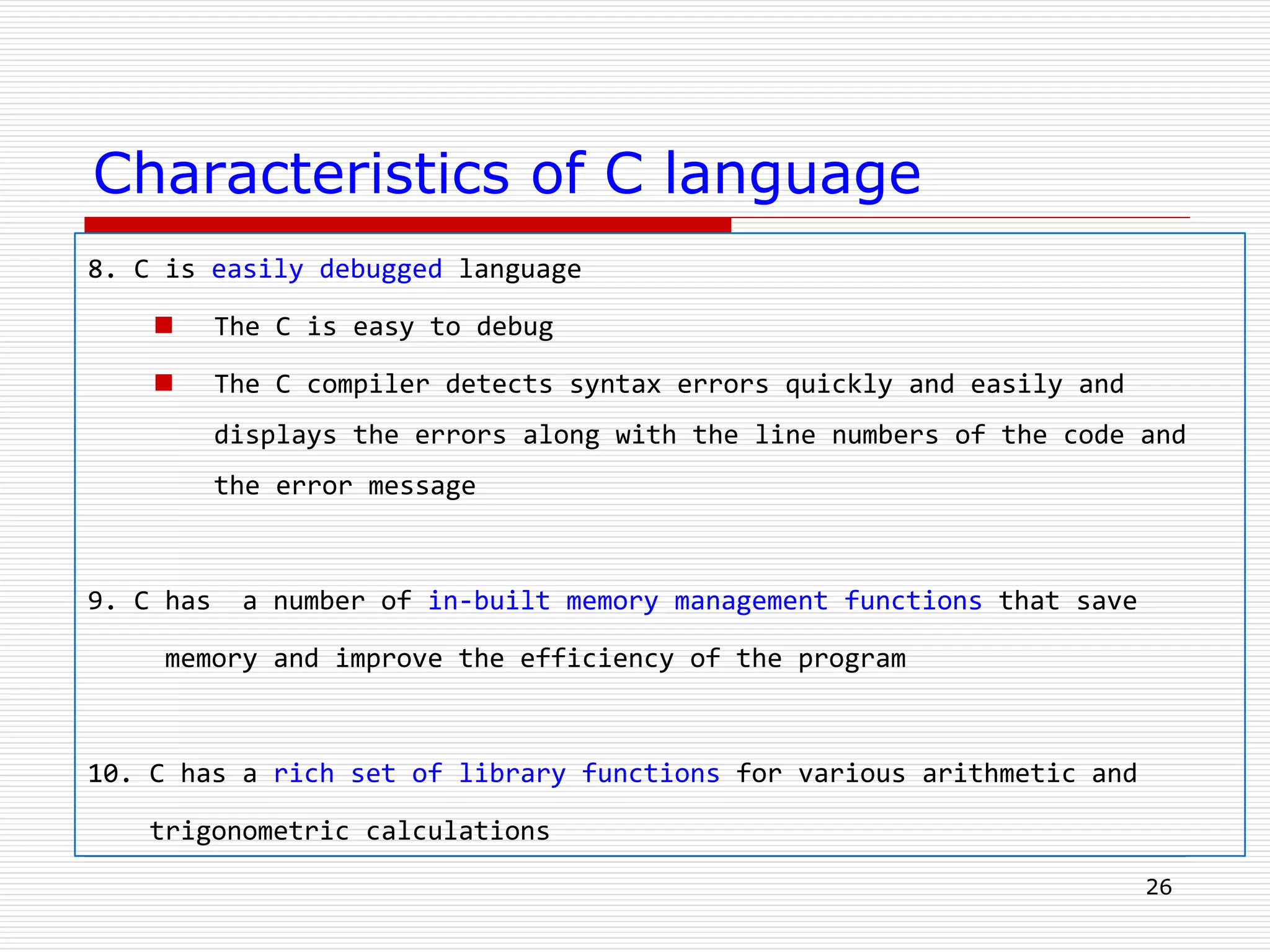 Characteristics of C language
8. C is easily debugged language
 The C is easy to debug
 The C compiler detects syntax errors quickly and easily and
displays the errors along with the line numbers of the code and
the error message
9. C has a number of in-built memory management functions that save
memory and improve the efficiency of the program
10. C has a rich set of library functions for various arithmetic and
trigonometric calculations
26
 