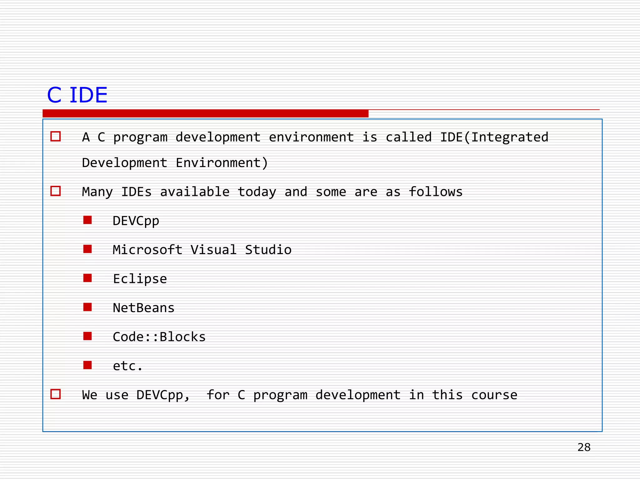 C IDE
 A C program development environment is called IDE(Integrated
Development Environment)
 Many IDEs available today and some are as follows
 DEVCpp
 Microsoft Visual Studio
 Eclipse
 NetBeans
 Code::Blocks
 etc.
 We use DEVCpp, for C program development in this course
28
 