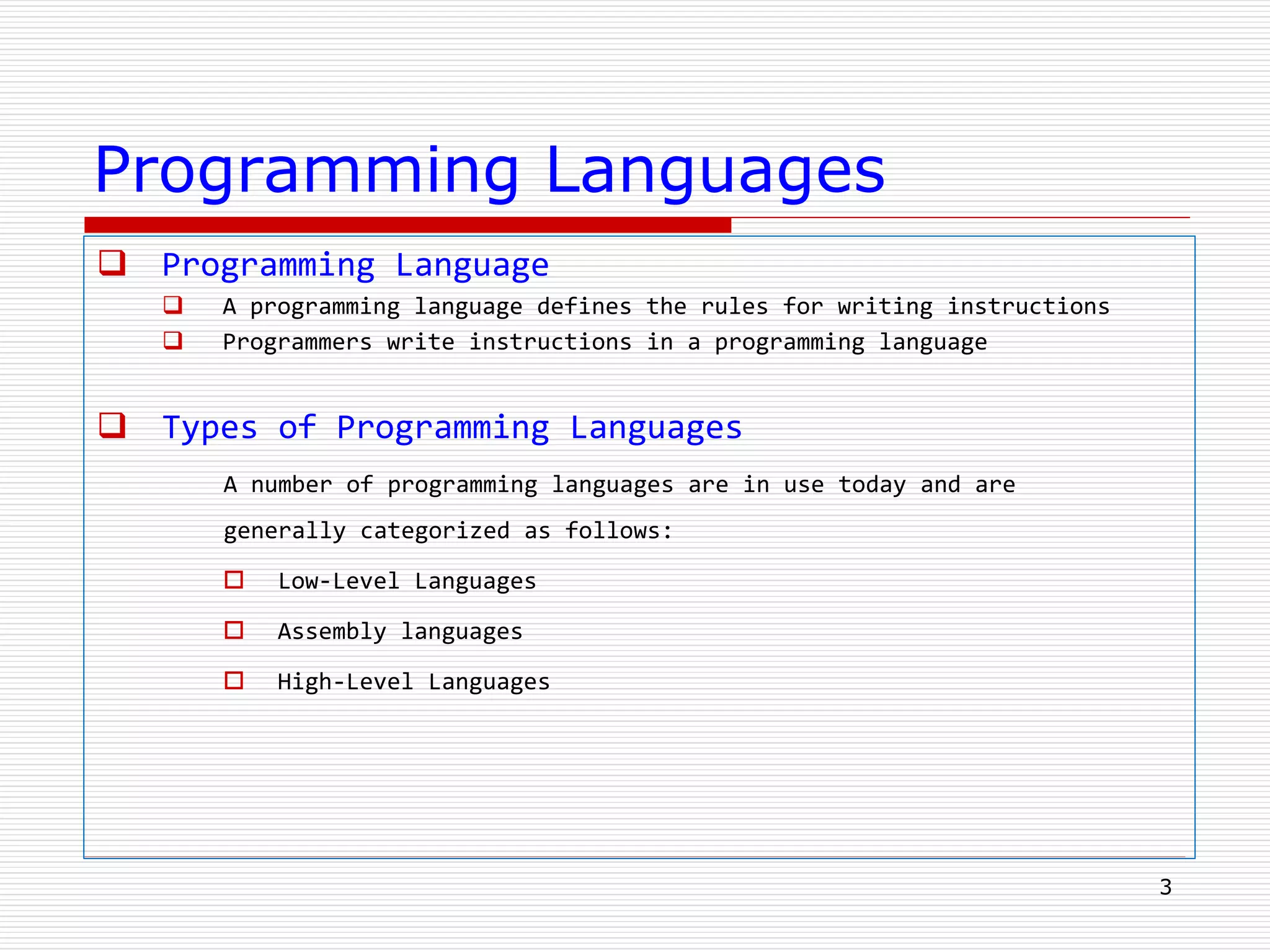 Programming Languages
 Programming Language
 A programming language defines the rules for writing instructions
 Programmers write instructions in a programming language
 Types of Programming Languages
A number of programming languages are in use today and are
generally categorized as follows:
 Low-Level Languages
 Assembly languages
 High-Level Languages
3
 