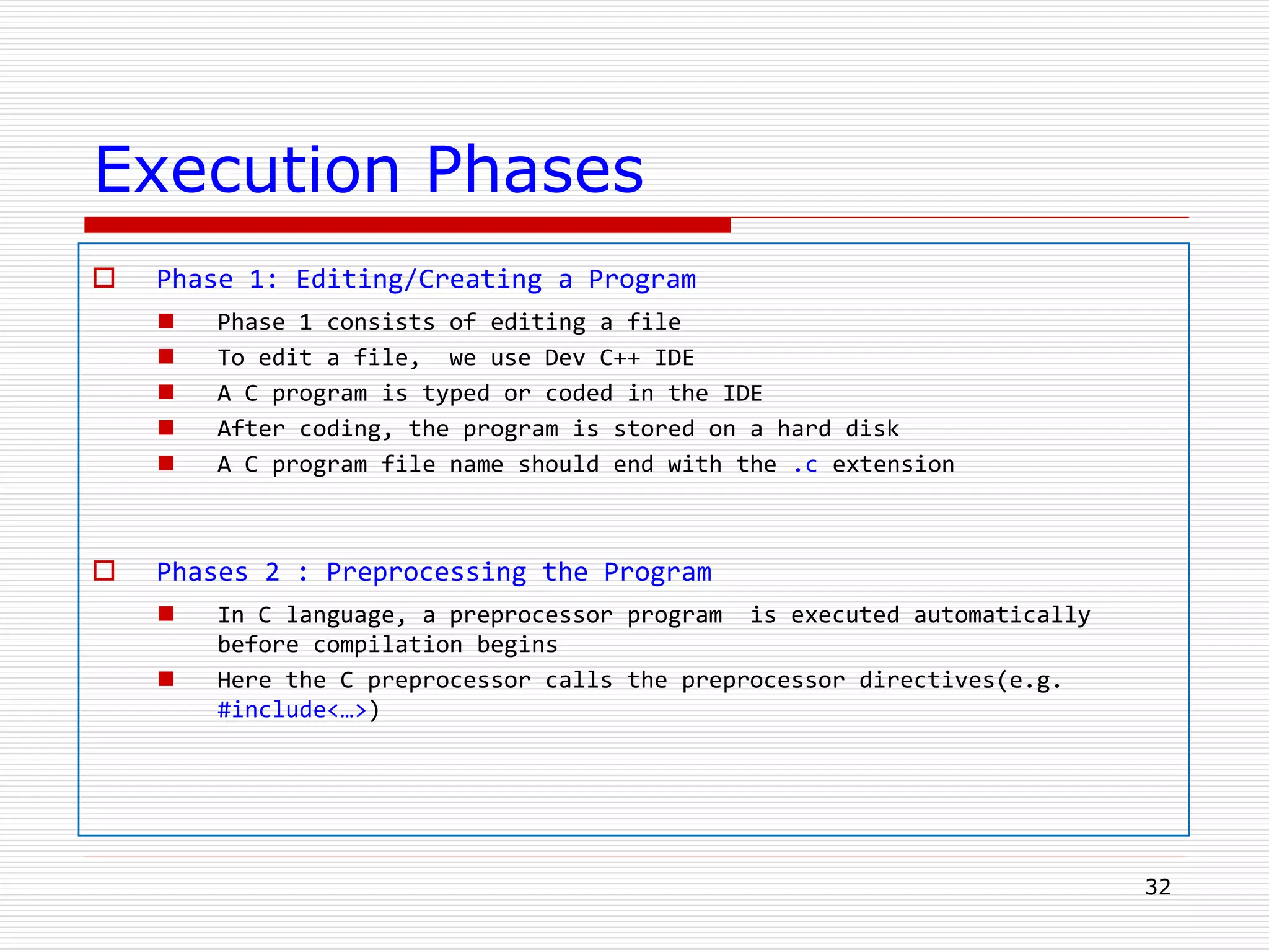 Execution Phases
 Phase 1: Editing/Creating a Program
 Phase 1 consists of editing a file
 To edit a file, we use Dev C++ IDE
 A C program is typed or coded in the IDE
 After coding, the program is stored on a hard disk
 A C program file name should end with the .c extension
 Phases 2 : Preprocessing the Program
 In C language, a preprocessor program is executed automatically
before compilation begins
 Here the C preprocessor calls the preprocessor directives(e.g.
#include<…>)
32
 