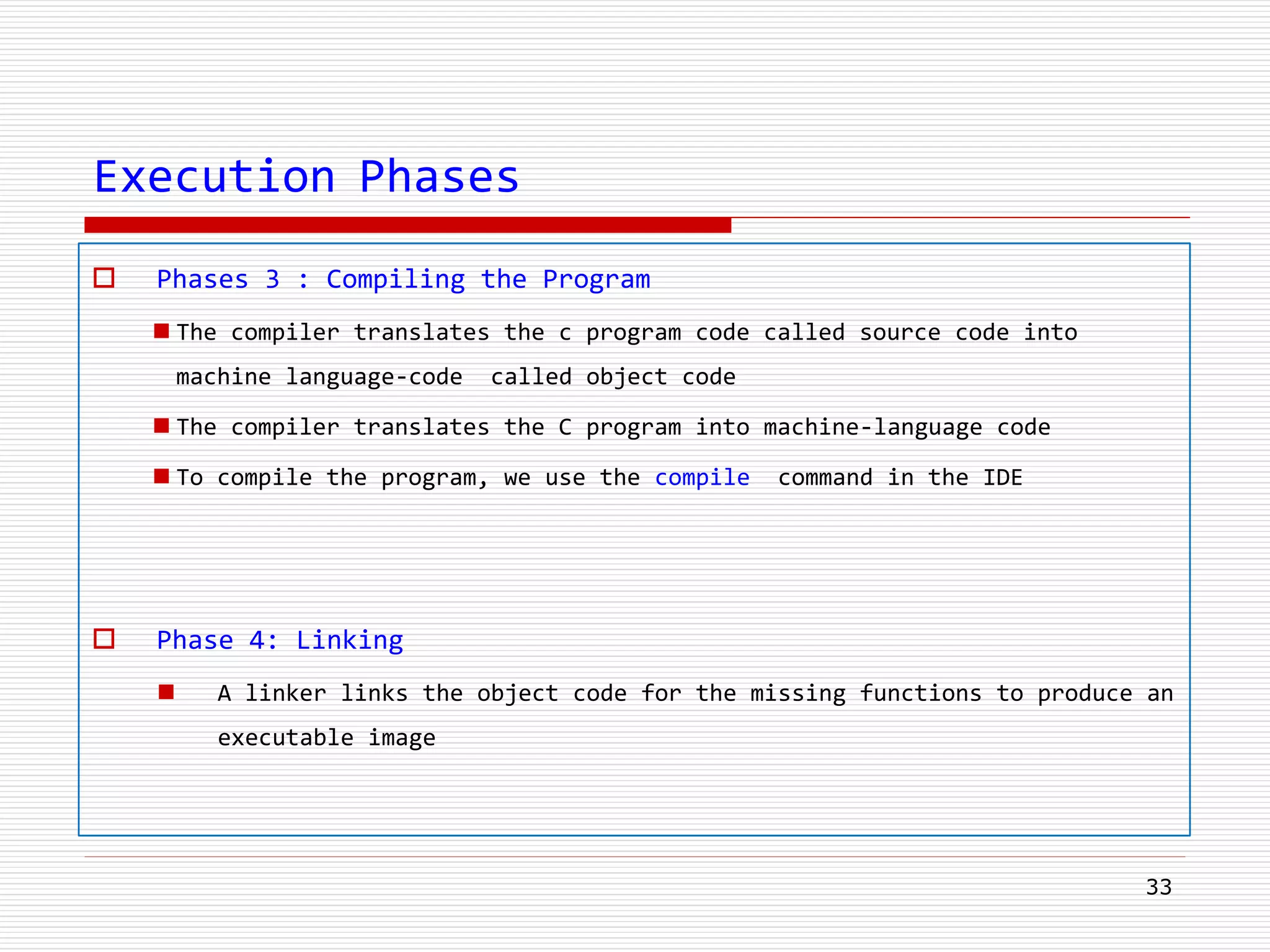 Execution Phases
 Phases 3 : Compiling the Program
 The compiler translates the c program code called source code into
machine language-code called object code
 The compiler translates the C program into machine-language code
 To compile the program, we use the compile command in the IDE
 Phase 4: Linking
 A linker links the object code for the missing functions to produce an
executable image
33
 