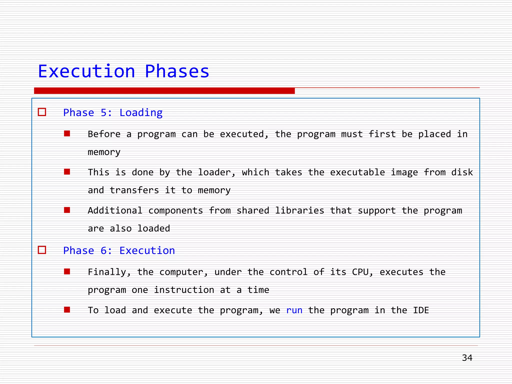 Execution Phases
 Phase 5: Loading
 Before a program can be executed, the program must first be placed in
memory
 This is done by the loader, which takes the executable image from disk
and transfers it to memory
 Additional components from shared libraries that support the program
are also loaded
 Phase 6: Execution
 Finally, the computer, under the control of its CPU, executes the
program one instruction at a time
 To load and execute the program, we run the program in the IDE
34
 