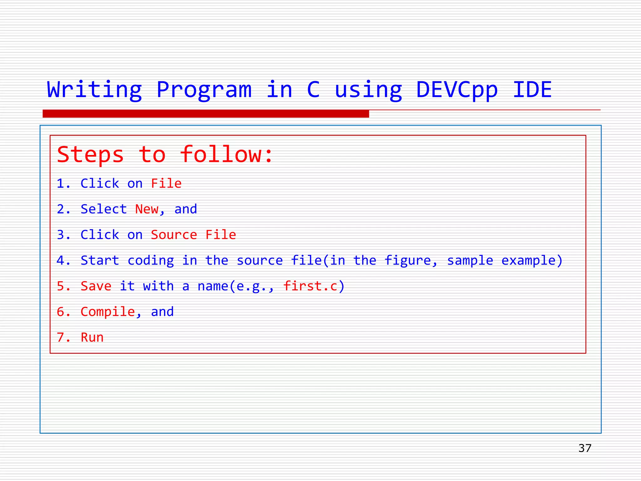 Writing Program in C using DEVCpp IDE
37
Steps to follow:
1. Click on File
2. Select New, and
3. Click on Source File
4. Start coding in the source file(in the figure, sample example)
5. Save it with a name(e.g., first.c)
6. Compile, and
7. Run
 