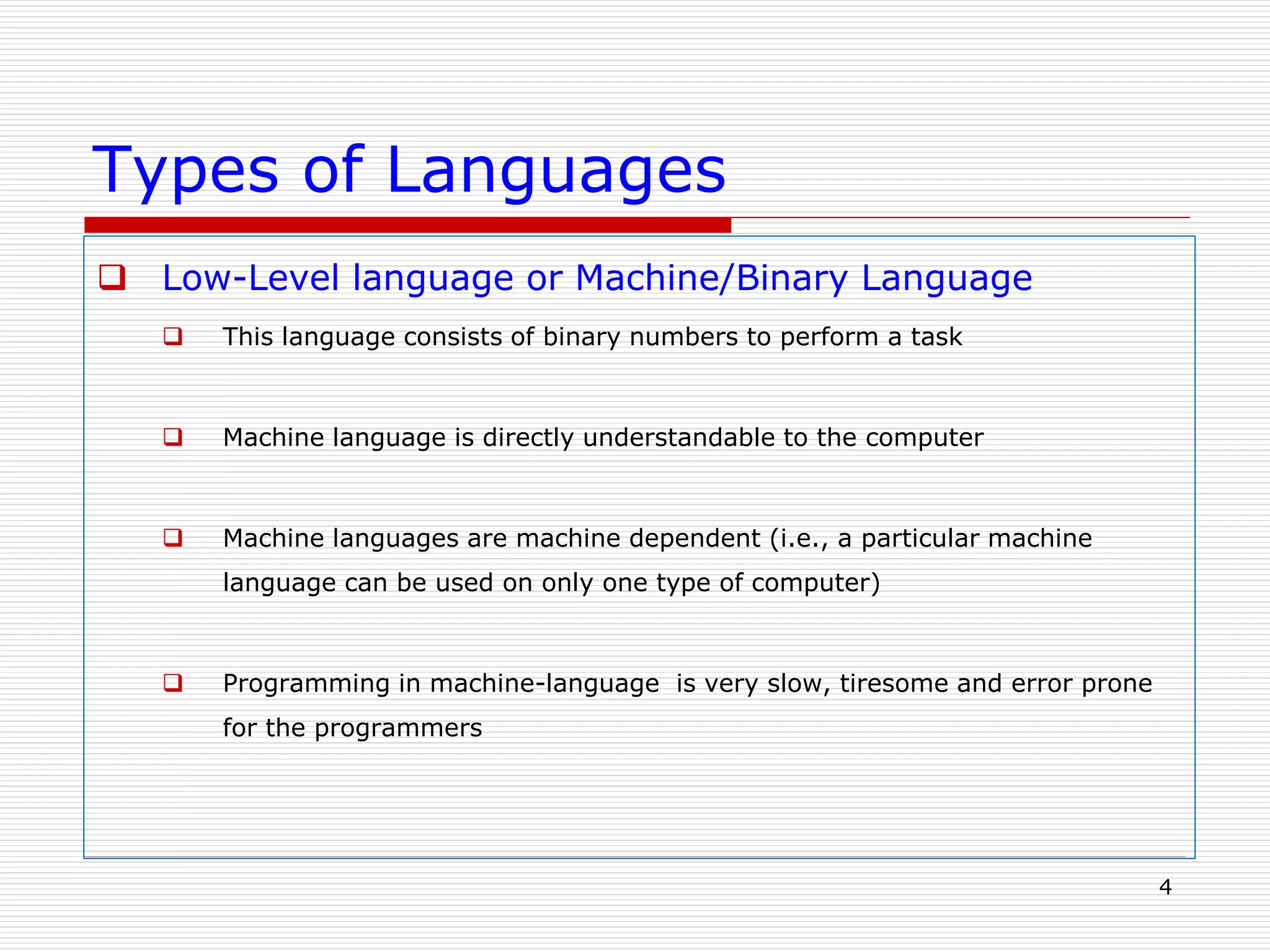 Types of Languages
 Low-Level language or Machine/Binary Language
 This language consists of binary numbers to perform a task
 Machine language is directly understandable to the computer
 Machine languages are machine dependent (i.e., a particular machine
language can be used on only one type of computer)
 Programming in machine-language is very slow, tiresome and error prone
for the programmers
4
 