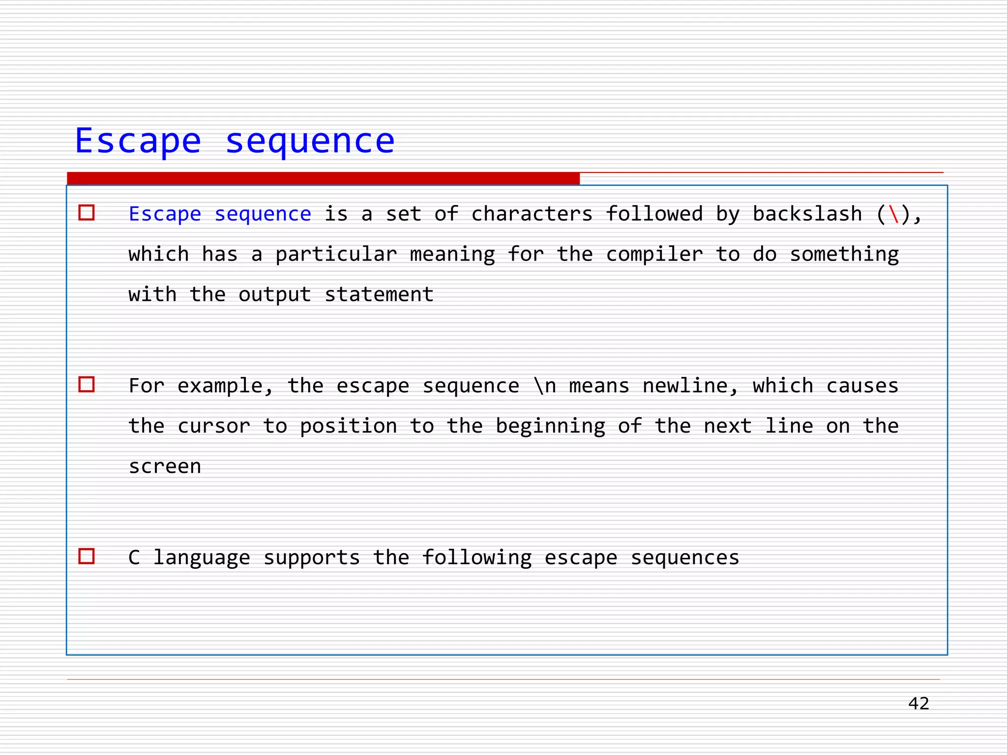 Escape sequence
 Escape sequence is a set of characters followed by backslash (),
which has a particular meaning for the compiler to do something
with the output statement
 For example, the escape sequence n means newline, which causes
the cursor to position to the beginning of the next line on the
screen
 C language supports the following escape sequences
42
 