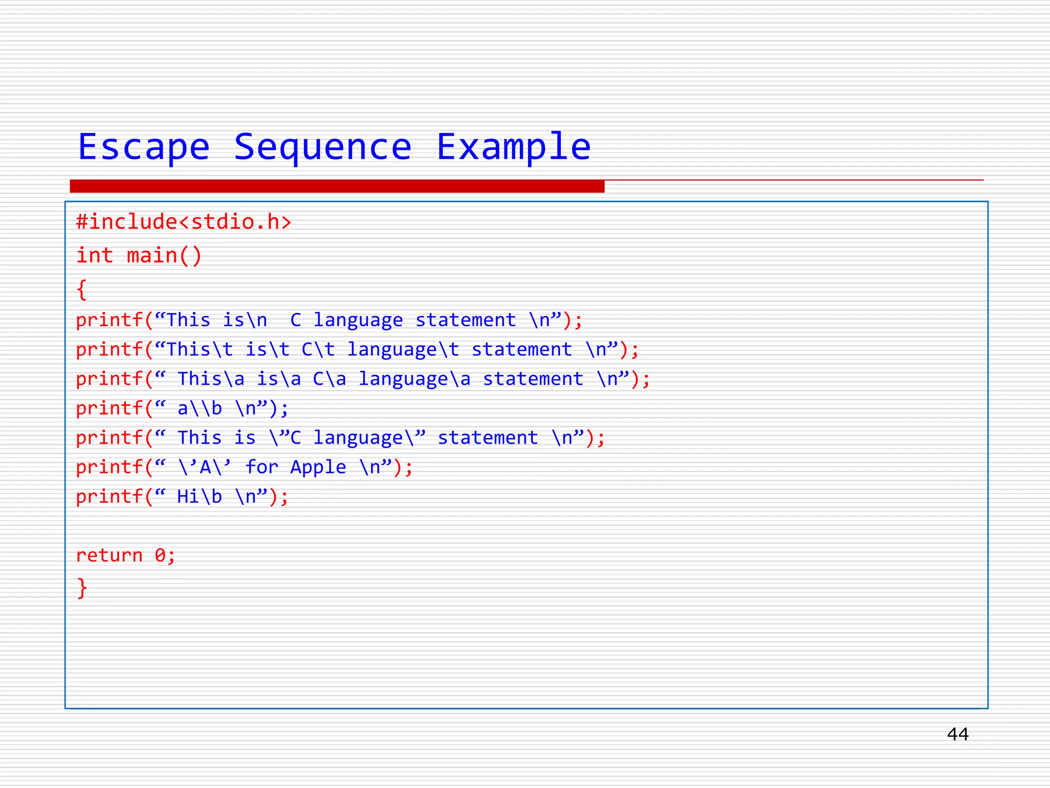 Escape Sequence Example
#include<stdio.h>
int main()
{
printf(“This isn C language statement n”);
printf(“Thist ist Ct languaget statement n”);
printf(“ Thisa isa Ca languagea statement n”);
printf(“ ab n”);
printf(“ This is ”C language” statement n”);
printf(“ ’A’ for Apple n”);
printf(“ Hib n”);
return 0;
}
44
 