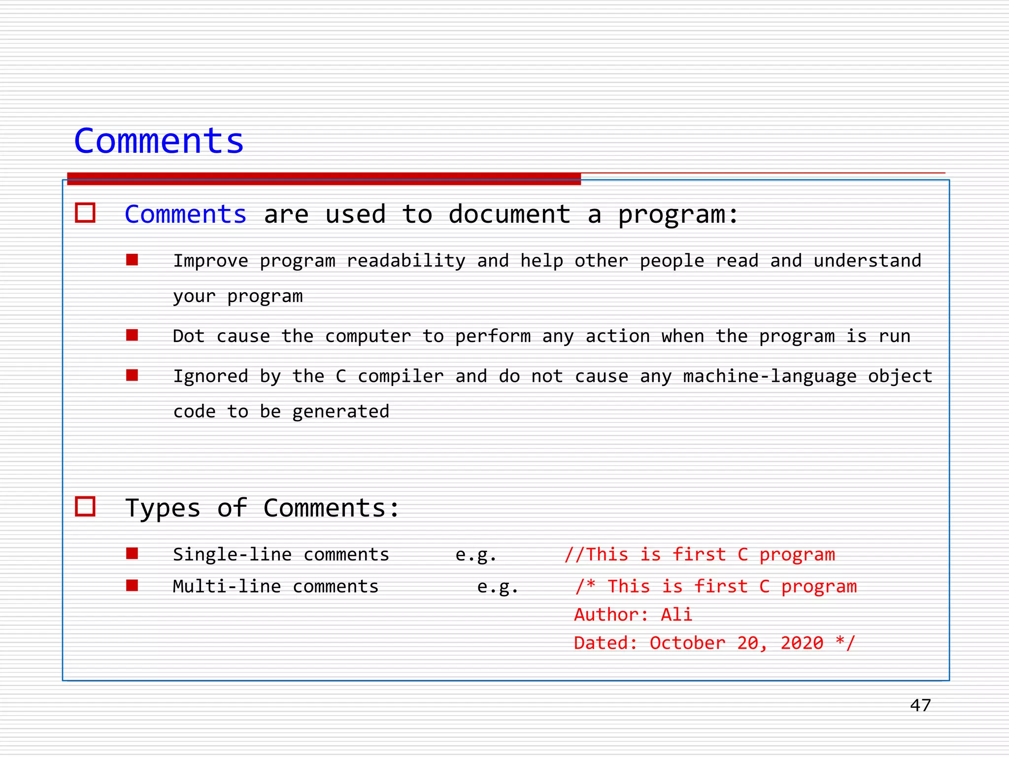Comments
 Comments are used to document a program:
 Improve program readability and help other people read and understand
your program
 Dot cause the computer to perform any action when the program is run
 Ignored by the C compiler and do not cause any machine-language object
code to be generated
 Types of Comments:
 Single-line comments e.g. //This is first C program
 Multi-line comments e.g. /* This is first C program
Author: Ali
Dated: October 20, 2020 */
47
 