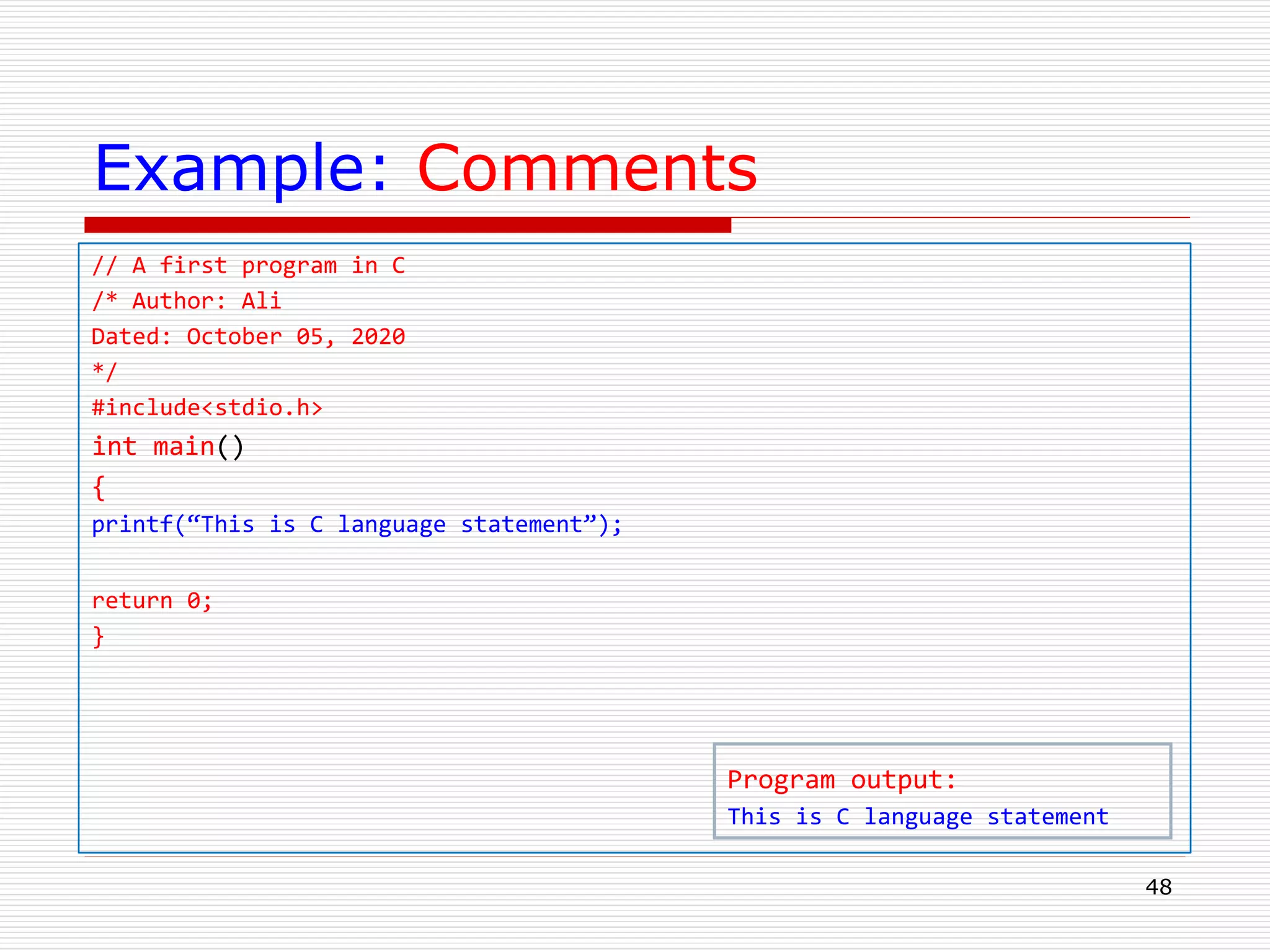 Example: Comments
// A first program in C
/* Author: Ali
Dated: October 05, 2020
*/
#include<stdio.h>
int main()
{
printf(“This is C language statement”);
return 0;
}
48
Program output:
This is C language statement
 