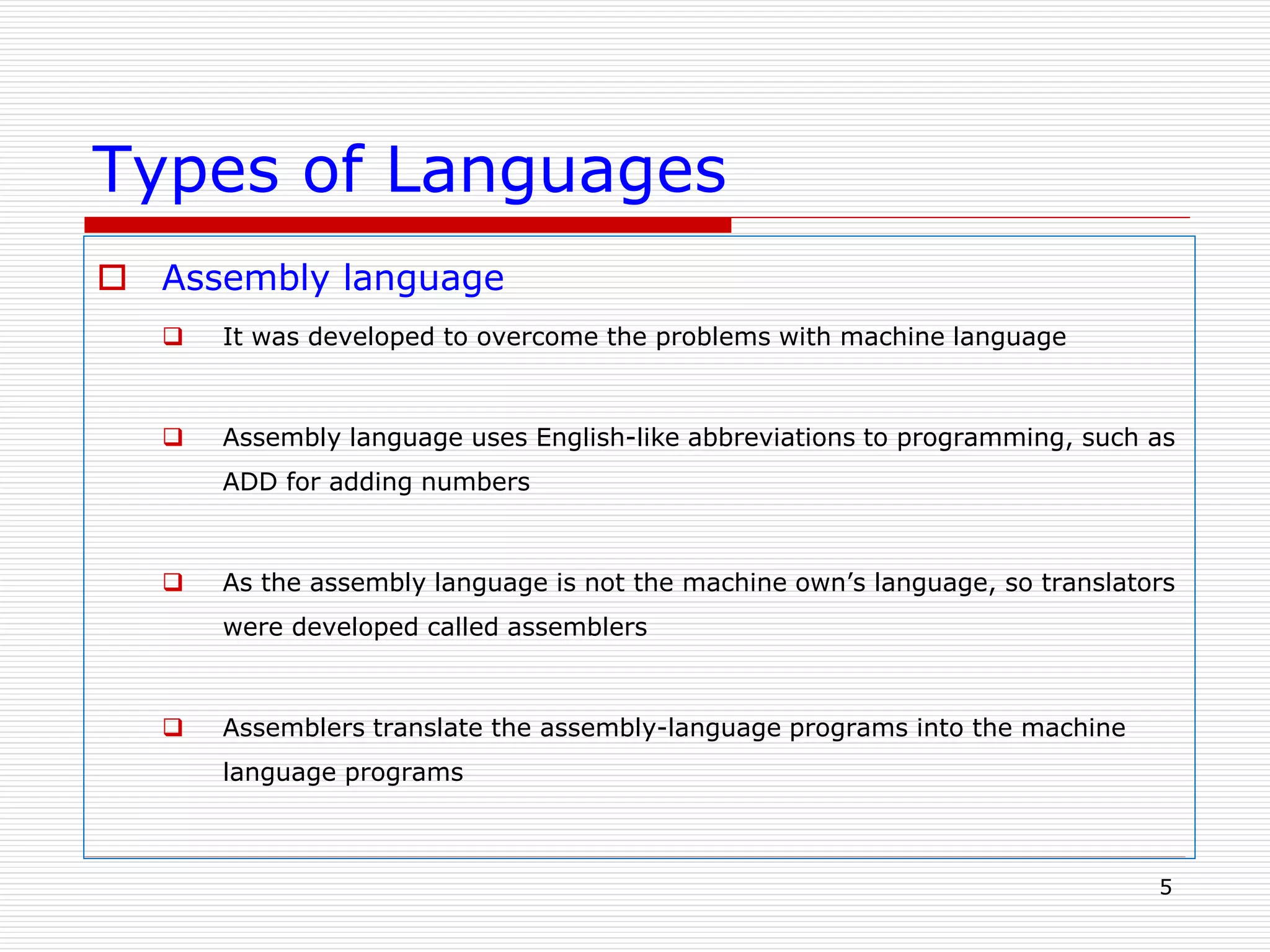 Types of Languages
 Assembly language
 It was developed to overcome the problems with machine language
 Assembly language uses English-like abbreviations to programming, such as
ADD for adding numbers
 As the assembly language is not the machine own’s language, so translators
were developed called assemblers
 Assemblers translate the assembly-language programs into the machine
language programs
5
 