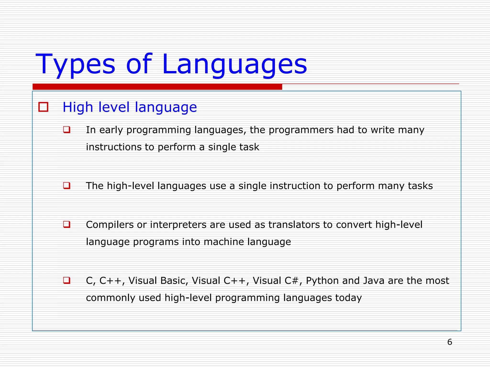 Types of Languages
 High level language
 In early programming languages, the programmers had to write many
instructions to perform a single task
 The high-level languages use a single instruction to perform many tasks
 Compilers or interpreters are used as translators to convert high-level
language programs into machine language
 C, C++, Visual Basic, Visual C++, Visual C#, Python and Java are the most
commonly used high-level programming languages today
6
 