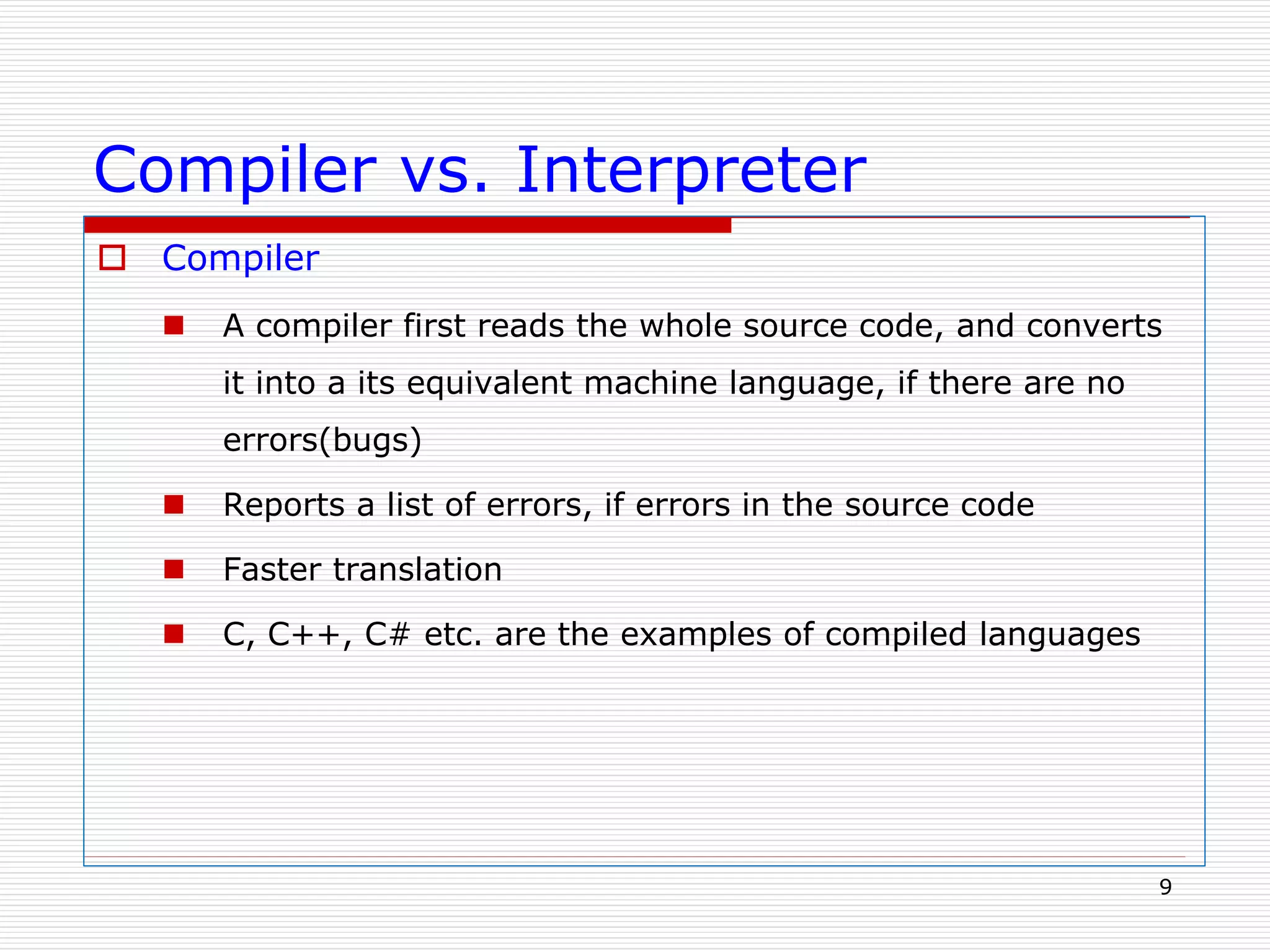 Compiler vs. Interpreter
 Compiler
 A compiler first reads the whole source code, and converts
it into a its equivalent machine language, if there are no
errors(bugs)
 Reports a list of errors, if errors in the source code
 Faster translation
 C, C++, C# etc. are the examples of compiled languages
9
 