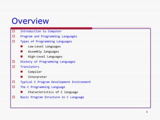 Overview
 Introduction to Computer
 Program and Programming Languages
 Types of Programming Languages
 Low-Level Languages
 Assembly languages
 High-Level Languages
 History of Programming Languages
 Translators
 Compiler
 Interpreter
 Typical C Program Development Environment
 The C Programming Language
 Characteristics of C language
 Basic Program Structure in C Language
1
 