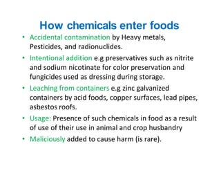 How chemicals enter foods
• Accidental contamination by Heavy metals,
Pesticides, and radionuclides.
• Intentional additio...