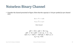 Noiseless Binary Channel
• Consider the channel presented in Figure. Show that the capacity is 1 bit per symbol (or per channel
use).
𝑝 𝑌 = 0 = 𝑝 𝑋 = 0 = 𝛼6,
𝑝 𝑌 = 1 = 𝑝 𝑋 = 1 = 𝛼, = 1 − 𝛼6
𝐼(𝑋; 𝑌 ) = 𝐻(𝑌 ) − 𝐻(𝑌 |𝑋) = 𝐻(𝑌 ) ≤ 1
𝛼6 = 𝛼, = 0.5
Asst. Prof. Dr. Hamsa A. Abdullah Advanced Coding Techniques 29
 