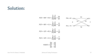 Solution:
𝑃 𝑋 = 0 𝑌 = 0 =
3
4 ∗
4
5
25/40
=
24
25
𝑃 𝑋 = 0 𝑌 = 1 =
1
4 ∗
4
5
15/40
=
8
15
𝑃 𝑋 = 1 𝑌 = 0 =
1
8
∗
1
5
25/40
=
1
25
𝑃 𝑋 = 1 𝑌 = 1 =
7
8
∗
1
5
15/40
=
7
15
𝑃 𝑋 𝑌 =
!"
!#
$
%#
%
!#
&
%#
Asst. Prof. Dr. Hamsa A. Abdullah Advanced Coding Techniques 37
 