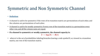 Symmetric and Non Symmetric Channel
• Definition
• A channel is said to be symmetric if the rows of its transition matrix are permutations of each other, and
the columns are permutations of each other.
• A channel is said to be weakly symmetric if every row of the transition matrix is a permutation every
other row, and all the column sums are equal.
• If a channel is symmetric or weakly symmetric, the channel capacity is:
𝑪 = 𝒍𝒐𝒈 |𝒀| − 𝑯(𝒓)
• where r is the set of probabilities labeling branches leaving a code symbol X, or, viewed in a transition
matrix, one row of the transition matrix.
Asst. Prof. Dr. Hamsa A. Abdullah Advanced Coding Techniques 39
 