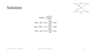 Solution
𝑃 𝑋 𝑌 =
𝑃 𝑋, 𝑌
P Y
𝑃 𝑋 = 0|𝑌 = 0 =
0.48
0.6
= 0.8
𝑃 𝑋 = 0|𝑌 = 1 =
0.12
0.4
= 0.03
𝑃 𝑋 = 1|𝑌 = 0 =
0.12
0.6
= 0.2
Asst. Prof. Dr. Hamsa A. Abdullah Advanced Coding Techniques 47
 