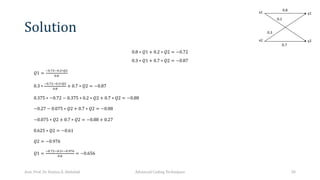 Solution
0.8 ∗ 𝑄1 + 0.2 ∗ 𝑄2 = −0.72
0.3 ∗ 𝑄1 + 0.7 ∗ 𝑄2 = −0.87
𝑄1 =
#$.&"#$."∗("
$.)
0.3 ∗
#$.&"#$."∗("
$.)
+ 0.7 ∗ 𝑄2 = −0.87
0.375 ∗ −0.72 − 0.375 ∗ 0.2 ∗ 𝑄2 + 0.7 ∗ 𝑄2 = −0.88
−0.27 − 0.075 ∗ 𝑄2 + 0.7 ∗ 𝑄2 = −0.88
−0.075 ∗ 𝑄2 + 0.7 ∗ 𝑄2 = −0.88 + 0.27
0.625 ∗ 𝑄2 = −0.61
𝑄2 = −0.976
𝑄1 =
#$.&"#$."∗#$.*&+
$.)
= −0.656
Asst. Prof. Dr. Hamsa A. Abdullah Advanced Coding Techniques 50
 