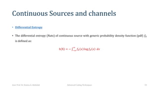 Continuous Sources and channels
• Differential Entropy
• The differential entropy (Nats) of continuous source with generic probability density function (pdf) 𝑓1
is defined as:
h X = − ∫
AB
B
𝑓1 𝑥 log 𝑓1 𝑥 𝑑𝑥
Asst. Prof. Dr. Hamsa A. Abdullah Advanced Coding Techniques 53
 