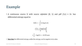 Example
• A continuous source X with source alphabet [0, 1) and pdf 𝑓(𝑥) = 2𝑥 has
differential entropy equal to:
h X = − 6
&
!
2𝑥 log 2𝑥 𝑑𝑥
=
𝑥"
(1 − 2 log(2𝑥))
2
&
!
=
1
2
− log 2 ≈ −0.193 𝑛𝑎𝑡𝑠
• Note that the differential entropy, unlike the entropy, can be negative in its value.
Asst. Prof. Dr. Hamsa A. Abdullah Advanced Coding Techniques 54
 