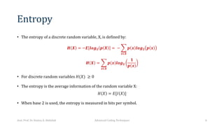 Entropy
• The entropy of a discrete random variable, X, is defined by:
𝑯 𝑿 = −𝑬[𝒍𝒐𝒈𝟐 𝒑 𝑿 = − D
𝒙∈𝑿
𝒑 𝒙 𝒍𝒐𝒈𝟐 𝒑 𝒙
𝑯 𝑿 = D
𝒙∈𝑿
𝒑 𝒙 𝒍𝒐𝒈𝟐
𝟏
𝒑 𝒙
• For discrete random variables 𝐻(𝑋) ≥ 0
• The entropy is the average information of the random variable X:
𝐻 𝑋 = 𝐸[𝐼 𝑋 ]
• When base 2 is used, the entropy is measured in bits per symbol.
Asst. Prof. Dr. Hamsa A. Abdullah Advanced Coding Techniques 6
 