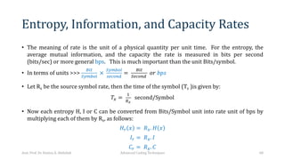 Entropy, Information, and Capacity Rates
• The meaning of rate is the unit of a physical quantity per unit time. For the entropy, the
average mutual information, and the capacity the rate is measured in bits per second
(bits/sec) or more general bps. This is much important than the unit Bits/symbol.
• In terms of units >>>
PNQ
RKSTUV
×
RKSTUV
WXYUZ[
=
PNQ
RXYUZ[
𝑜𝑟 𝑏𝑝𝑠
• Let Rx be the source symbol rate, then the time of the symbol (Tx )is given by:
𝑇* =
!
*
second/Symbol
• Now each entropy H, I or C can be converted from Bits/Symbol unit into rate unit of bps by
multiplying each of them by Rx, as follows:
𝐻] 𝑥 = 𝑅*. 𝐻 𝑥
𝐼] = 𝑅*. 𝐼
𝐶] = 𝑅*. 𝐶
Asst. Prof. Dr. Hamsa A. Abdullah Advanced Coding Techniques 68
 