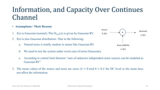 Information, and Capacity Over Continues
Channel
• Assumptions / Their Reason:
1. f(x) is Gaussian (normal) /The Hmax(x) is given by Gaussian RV.
2. f(n) is also Gaussian distribution / Due to the following:
a. Natural noise is totally random in nature like Gaussian RV.
b. We need to test the system under worst case of noise (Gaussian).
c. According to central limit theorem “sum of unknown independent noise sources can be modeled as
Gaussian RV”
3. The mean values of the source and noise are zeros ( ̅
𝑥 = 0 𝑎𝑛𝑑 °
𝑛 = 0 )/ the DC level or the mean does
not affect the information.
Asst. Prof. Dr. Hamsa A. Abdullah Advanced Coding Techniques 72
+
Source
X, f(x)
Received
y, f(y)
Noise (AWGN)
n, f(n)
 