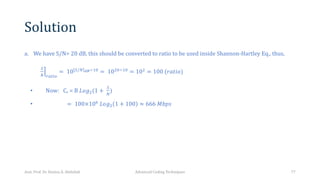 Solution
a. We have S/N= 20 dB, this should be converted to ratio to be used inside Shannon-Hartley Eq., thus,
®
S
T JPQ+R
= 10 ⌉
[S/T ./÷,6 = 10.6÷,6 = 10. = 100 (𝑟𝑎𝑡𝑖𝑜)
• Now: Cr = B 𝐿𝑜𝑔.(1 +
S
T
)
• = 100×10 𝐿𝑜𝑔. 1 + 100 ≈ 666 𝑀𝑏𝑝𝑠
Asst. Prof. Dr. Hamsa A. Abdullah Advanced Coding Techniques 77
 