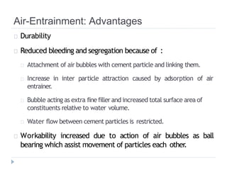 Air-Entrainment: Advantages
Durability
Reduced bleeding and segregation because of :
Attachment of air bubbles with cement particle and linking them.
Increase in inter particle attraction caused by adsorption of air
entrainer.
Bubble acting as extra finefiller and increased total surface area of
constituents relative to water volume.
Water flow between cement particles is restricted.
Workability increased due to action of air bubbles as ball
bearing which assist movement of particles each other
.
 