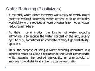 Water-Reducing (Plasticizers)
A material, which either increases workability of freshly mixed
concrete without increasing water cement ratio or maintains
workability with areduced amount of water
, is termed as water
reducing admixture
As their name implies, the function of water reducing
admixture is to reduce the water content of the mix, usually
by 5 to 10%, sometimes (in concrete of very high workability)
upto 15%.
Thus, the purpose of using a water reducing admixture in a
concrete mix is to allow a reduction in the water cement ratio
while retaining the desired workability or
, alternatively, to
improve its workability atagiven water cement ratio.
 
