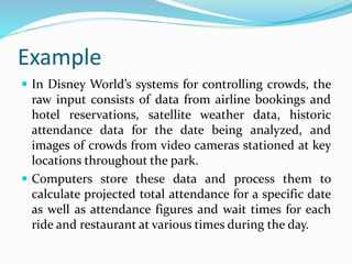 Example
 In Disney World’s systems for controlling crowds, the
raw input consists of data from airline bookings and
hotel reservations, satellite weather data, historic
attendance data for the date being analyzed, and
images of crowds from video cameras stationed at key
locations throughout the park.
 Computers store these data and process them to
calculate projected total attendance for a specific date
as well as attendance figures and wait times for each
ride and restaurant at various times during the day.
 