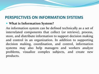 PERSPECTIVES ON INFORMATION SYSTEMS
 What is Information System?
An information system can be defined technically as a set of
interrelated components that collect (or retrieve), process,
store, and distribute information to support decision making
and control in an organization. In addition to supporting
decision making, coordination, and control, information
systems may also help managers and workers analyze
problems, visualize complex subjects, and create new
products.
 